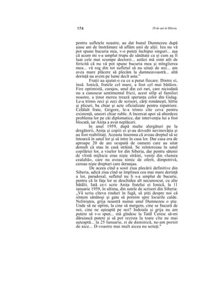 174 20 de ani în Siberia
pentru sufletele noastre, au dat bunul Dumnezeu după
şiase ani de înstrăinare să aflăm unii de alţii. Ieu nu vă
pot spune bucuria mia, v-o puteţi închipui singuri... aşa
că acum mi s-a umplut trupu de sănătate ca şi cum aş fi
luat cele mai scumpe doctorii... astăzi mă simt atît de
fericită că nu vă pot spune bucuria mea şi mîngîierea
mea... vă rog din tot sufletul să nu uitaţi de noi... am
avea mare plăcere să plecăm la dumneavoastră... altă
dorinţă nu avem pe lume decît asta."
Fraţii au ajutat-o cu ce a putut fiecare. Dintre ei,
însă. Ionică, fratele cel mare, a fost cel mai bătăios.
Fire optimistă, curajos, unul din cei rari, care niciodată
nu a cunoscut sentimentul fricii, acest stîlp al familiei
noastre, a ţinut mereu trează speranţa celor din Gulag.
Le-a trimis zeci şi zeci de scrisori, cărţi româneşti, hîrtie
şi plicuri, ba chiar şi acte oficializate pentru repatriere.
Celălalt frate, Grigore, le-a trimis cîte ceva pentru
existenţă, uneori chiar ruble. A încercat apoi să abordeze
problema lor pe căi diplomatice, dar intervenţia lui a fost
blocată, iar Aniţa a avut neplăceri.
In anul 1959, după multe alergături pe la
dregătorii, Aniţa şi copiii ei şi-au dovedit nevinovăţia şi
au fost reabilitaţi. Aceasta însemna că aveau dreptul să se
întoarcă în satul lor şi să intre în casa lor. Dar casa era de
aproape 20 de ani ocupată de oameni care au uitat
demult că stau în casă străină. Se reîntorceau în satul
copilăriei lor, a viselor lor din Siberia, dar pentru sătenii
de vîrstă mijlocie erau nişte străini, veniţi din «lumea
cealaltă», care nu aveau nimic de oferit, dimpotrivă,
cereau nişte drepturi care deranjau.
De aceea cînd a sosit ziua plecării definitive din
Siberia, adică ziua cînd se împlinea cea mai mare dorinţă
a lor, paradoxal, sufletul nu li s-a umplut de bucurie,
pentru că în faţa lor se deschidea alt necunoscut, cu alte
bătălii. Iată ce-i scrie Aniţa fratelui ei Ionică, la 11
ianuarie 1959, în ultima, din sutele de scrisori din Siberia:
„Vă scriu cîteva rinduri în fugă, să ştiţi despre noi că
sîntem sănătoşi şi gata să pornim spre locurile calde.
Neliniştea, grija noastră numai unul Dumnezeu o ştie.
Unde să ne oprim, la cine să mergem, cine se bucură de
noi, cine ne aşteaptă pe noi? Indoiala şi grija nu am
putere să v-o spun... mă gîndesc la Tatăl Ceresc să-mi
dăruiască putere şi să pot rezista la toate cîte ne mai
aşteaptă... la 25 Ianuarie, zi de duminică, ne-am pornit
de aice... D-voastre mai mult aicea nu scrieţi."
 