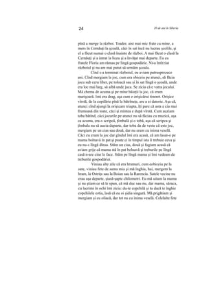 24 20 de ani în Siberia
pînă a merge la război. Toader, aist mai mic frate ca mine, a
mers în Cernăuţi la şcoală, căci în sat încă nu lucrau şcolile, şi
el a făcut numai o clasă înainte de război. A mai făcut o clasă la
Cernăuţi şi a intrat la liceu şi a învăţat mai departe. Eu cu
fratele Floria am rămas pe lingă gospodărie. Ni-a întîrziat
războiul şi nu am mai putut să urmăm şcoala.
Cînd s-a terminat războiul, eu aviam patrusprezece
ani. Cînd mergiam la joc, cum era obiceiu pe atunci, să făcia
jocu sub ceru liber, pe toloacă sau şi în sat lîngă o şcoală, unde
era loc mai larg, să aibă unde juca. Se zicia că e vatra jocului.
Mă chema de acuma şi pe mine băieţii la joc, că eram
marişoară. Imi era drag, aşa cum e orişicărui tineret. Orişice
vîrstă, de la copilărie pînă la bătrîneţe, are a ei datorie. Aşa că,
atunci cînd ajungi la orişicare triapta, îţi pare că asta e cia mai
frumoasă din toate, căci şi mintea e după vîrstă. Cum auziam
toba bătînd, căci jocurile pe atunci nu să făciau cu muzică, aşa
ca acuma, era o scripcă, ţîmbală şi o tobă, aşa că scripca şi
ţîmbala nu să auzia departe, dar toba da de veste că este joc,
mergiam pe un cias sau două, dar nu eram cu inima veselă.
Căci eu eram la joc dar gîndul îmi era acasă, că am lasat-o pe
mama bolnavă în pat şi poate ci în timpul ista îi trebuie ceva şi
eu nu-s lîngă dînsa. Stăm un cias, două şi fugiam acasă că
aviam grije că mama stă în pat bolnavă şi treburile pe lîngă
casă n-are cine le face. Stăm pe lîngă mama şi îmi vedeam de
treburile gospodăriei.
Viniau alte zile că era hramuri, cum eobiceiu pe la
sate, viniau fete de sama mia şi mă înghia, hai, mergem la
hram, la Ostriţa sau la Boian sau la Rarencia. Satele vecine nu
erau aşa departe, şiasă-şapte chilometri. Eu mă uitam la mama
şi nu ştiam ce să le spun, că mă duc sau nu, dar mama, săraca,
cu lacrimi în ochi îmi zicia: du-te copchilă şi tu dacă te înghie
copchilele estia, lasă că eu oi şidia singură. Mă prigătiam şi
mergiam şi cu oliacă, dar tot nu cu inima veselă. Celelalte fete
 