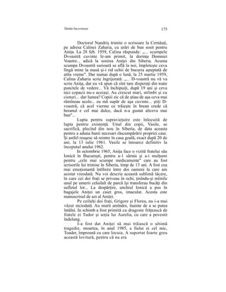 Destin bucovinean 175
Doctorul Nandriş trimite o scrisoare la Cernăuţi,
pe adresa Calinei Zaharia, cu urări de bun sosit pentru
Aniţa. La 28 feb. 1959, Calina răspunde: „... scumpele
Dvoastră cuvinte le-am primit, la dorinţa Domniei
Voastre... adică la sosirea Aniţei din Siberia. Acuma
scumpa Dvoastră surioară se află la noi, împleteşte ceva
lîngă mine la masă şi-i rid ochii de bucuria aşteptată de
atîta vreme". Dar numai după o lună, la 25 martie 1959,
Calina Zaharia scrie îngrijorată: „... D-voastră nu vă va
scrie Aniţa, dar eu vă spun că sînt tare disperaţi din toate
punctele de vedere... Vă închipuiţi, după 19 ani şi ceva
nici copacii nu-s aceiaşi. Au crescut mari, strîmbi şi cu
cioturi... dar lumea? Copiii zic că de ştiau de aşa ceva mai
rămîneau acolo... eu mă supăr de aşa cuvinte... ştiţi D-
voastră, că acel vierme ce trăieşte în hrean crede că
hreanul e cel mai dulce, dacă n-a gustat altceva mai
bun"...
Lupta pentru supravieţuire este înlocuită de
lupta pentru existenţă. Unul din copii, Vasile, se
sacrifică, plecînd din nou în Siberia, de data aceasta
pentru a aduna banii necesari răscumpărării propriei case.
Şi astfel reuşesc să reintre în casa goală, exact după 20 de
ani, la 13 iulie 1961. Vasile se întoarce definitiv la
începutul anului 1962.
In octombrie 1965, Aniţa face o vizită fratelui său
Ionică în Bucureşti, pentru a-1 săruta şi a-i mulţumi
pentru „cele mai scumpe medicamente" care au fost
scrisorile lui trimise în Siberia, timp de 13 ani. A fost cea
mai emoţionantă întîlnire între doi oameni la care am
asistat vreodată. Nu voi descrie această sublimă tăcere,
în care cei doi fraţi se priveau în ochi, ţinîndu-şi mîinile
unul pe umerii celuilalt de parcă îşi transferau bucăţi din
sufletul lor... La despărţire, unchiul Ionică a pus în
bagajele Aniţei un caiet gros, imaculat. Acesta este
manuscrisul de azi al Aniţei.
Pe ceilalţi doi fraţi, Grigore şi Florea, nu i-a mai
văzut niciodată. Au murit amîndoi, înainte de a se putea
întâlni. In schimb a fost primită cu dragoste frăţească de
fratele ei Tudor şi soţia lui Aurelia, cu care a povestit
îndelung.
I-a fost dat Aniţei să mai trăiască o ultimă
tragedie, moartea, în anul 1985, a fiului ei cel mic,
Toader, împreună cu care locuia. A suportat foarte greu
această lovitură, pentru că nu era
 