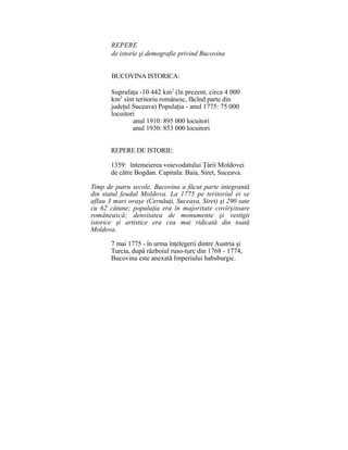REPERE
de istorie şi demografie privind Bucovina
BUCOVINA ISTORICA:
Suprafaţa -10 442 km2
(în prezent, circa 4 000
km2
sînt teritoriu românesc, făcînd parte din
judeţul Suceava) Populaţia - anul 1775: 75 000
locuitori
anul 1910: 895 000 locuitori
anul 1930: 853 000 locuitori
REPERE DE ISTORIE:
1359: întemeierea voievodatului Ţârii Moldovei
de către Bogdan. Capitala: Baia, Siret, Suceava.
Timp de patru secole, Bucovina a făcut parte integrantă
din statul feudal Moldova. La 1775 pe teritoriul ei se
aflau 3 mari oraşe (Cernăuţi, Suceava, Siret) şi 290 sate
cu 62 cătune; populaţia era în majoritate covîrşitoare
românească; densitatea de monumente şi vestigii
istorice şi artistice era cea mai ridicată din toată
Moldova.
7 mai 1775 - în urma înţelegerii dintre Austria şi
Turcia, dupâ războiul ruso-turc din 1768 - 1774,
Bucovina este anexată Imperiului habsburgic.
 