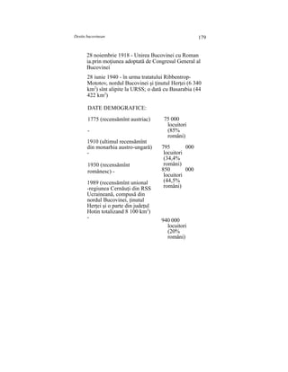 Destin bucovinean 179
28 noiembrie 1918 - Unirea Bucovinei cu Roman
ia.prin moţiunea adoptată de Congresul General al
Bucovinei
28 iunie 1940 - în urma tratatului Ribbentrop-
Mototov, nordul Bucovinei şi ţinutul Herţei (6 340
km2
) sînt alipite la URSS; o dată cu Basarabia (44
422 km2
)
DATE DEMOGRAFICE:
1775 (recensămînt austriac)
-
1910 (ultimul recensămînt
din monarhia austro-ungară)
-
1930 (recensămînt
românesc) -
1989 (recensămînt unional
-regiunea Cernăuţi din RSS
Ucraineană, compusă din
nordul Bucovinei, ţinutul
Herţei şi o parte din judeţul
Hotin totalizand 8 100 km2
)
-
75 000
locuitori
(85%
români)
795 000
locuitori
(34,4%
români)
850 000
locuitori
(44,5%
români)
940 000
locuitori
(20%
români)
 