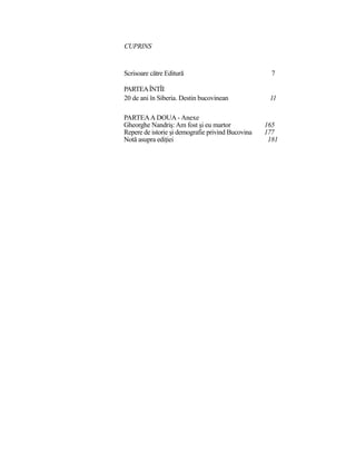 CUPRINS
Scrisoare către Editură 7
PARTEAÎNTÎI
20 de ani în Siberia. Destin bucovinean 11
PARTEAA DOUA - Anexe
Gheorghe Nandriş:Am fost şi eu martor 165
Repere de istorie şi demografie privind Bucovina 177
Notă asupra ediţiei 181
 