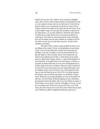 26 20 de ani în Siberia
trebuie una sau alta, căci vedeam că ea cunoştia şi înţălăge
toate, căci au fost o femeie foarte atentă şi era amarată de viaţa
ei, cum o petrece în pat, căci nu era încă aşa în vîrstă cînd au
picat la zăcere, avia vro patruzeci şi opt de ani. Aşa că era şi
sufletu ei destul de amărît, de la vîrsta asta să stai în pat, să nu
te poţi stăpîni singur, să nu-ţi poţi lua un pahar cu apă sau să
eşi afară cînd e o zi cu soare, plăcută. E destul de mare durere
în suflet de aşa viaţă. Pentru că cu i-am cunoscut dureria şi
suferinţa ei, mai mult nu i-am mai pomenit nimic din partia
mia, că îmi trebuie una sau alta. Căutam să o mîngîi cu alt fel
de vorbe, să mai uite şi ea de atîtia necazuri. Aşa mi-a fost
copilăria şi tinereţia.
Prin anul 1920 s-a prins a ţinia un băiet de mine şi tot
mă sfătuia să fac nuntă. Eu nici nu mă gîndiam, aviam numai
16 ani. Una că aviam timp încă, a doilia nici nu-mi puţi am
închipui, cum asta s-ar putia s-o las pe mama bolnavă şi să
plec de lîngă ea. Dar el să ţinia mereu. Era un băiat din sat,
chiar nu tare departe de noi trăia. A venit mama lui la mama
mea şi a sfătuit mult. Mama, săraca, i-a spus toată dreptatia că
nu mă mărită, că îs tînără încă şi mai am timp, şi a doilia, ca
nu poate să rămîie fără mine că n-are cine să îngrijiască de ea.
In fine, după mult sfat s-au înţeles. Mama lui a dat cuvîntul că
tot aşa am să caut eu de mama cum am căutat pînă acum, căci
nu-i departe şi pot veni cît de des şi nu o să fiu oprită de nime.
Aşa s-a tras mai bine de un an. Prin 1921 el a trimăs staroste,
doi oameni, aşa era obiceiu pe atunci, ca să sfătuie, să lege
nunta. Tatăl meu nu era pria mulţămit, el vroia să mă mărite în
alte sate. Avia în Ciahor, în Boian bogătaşi cu care să hrămuia
pe timpurile înainte de război. Dar noi ni-am sfătuit cu mama: a
fi bine dacă cu m-oi duce în alt sat, la bogăţie, la avere, ca să-i
fac voia tătîni-meu? Poate că şi mie mi-ar fi bine, că ar fi de
toate, dar cînd o să pot veni cu să văd ce face mama sau să-i ajut
ceva? Poate că o dată în săptămînă, duminica, poţi să vii
 