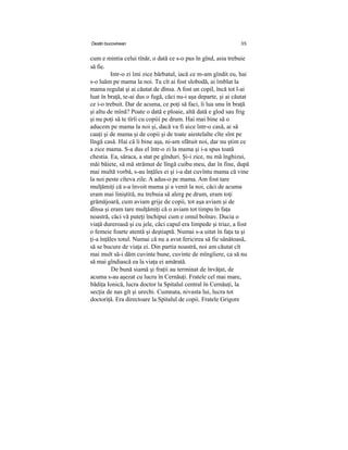 Destin bucovinean 35
cum e mintia celui tînăr, o dată ce s-o pus în gînd, asia trebuie
să fie.
Intr-o zi îmi zice bărbatul, iacă ce m-am gîndit eu, hai
s-o luăm pe mama la noi. Tu cît ai fost slobodă, ai îmblat la
mama regulat şi ai căutat de dînsa. A fost un copil, încă tot l-ai
luat în braţă, te-ai dus o fugă, căci nu-i aşa departe, şi ai căutat
ce i-o trebuit. Dar de acuma, ce poţi să faci, îi lua unu în braţă
şi altu de mînă? Poate o dată e ploaie, altă dată e glod sau frig
şi nu poţi să te tîrîi cu copiii pe drum. Hai mai bine să o
aducem pe mama la noi şi, dacă va fi aice într-o casă, ai să
cauţi şi de mama şi de copii şi de toate aiestelalte cîte sînt pe
lîngă casă. Hai că îi bine aşa, ni-am sfătuit noi, dar nu ştim ce
a zice mama. S-a dus el într-o zi la mama şi i-a spus toată
chestia. Ea, săraca, a stat pe gînduri. Şi-i zice, nu mă înghizui,
măi băiete, să mă strămut de lîngă cuibu meu, dar în fine, după
mai multă vorbă, s-au înţăles ei şi i-a dat cuvîntu mama că vine
la noi peste cîteva zile. A adus-o pe mama. Am fost tare
mulţămiţi că s-a învoit mama şi a venit la noi, căci de acuma
eram mai liniştită, nu trebuia să alerg pe drum, eram toţi
grămăjoară, cum aviam grije de copii, tot aşa aviam şi de
dînsa şi eram tare mulţămiţi că o aviam tot timpu în faţa
noastră, căci vă puteţi închipui cum e omul bolnav. Ducia o
viaţă dureroasă şi cu jele, căci capul era limpede şi triaz, a fost
o femeie foarte atentă şi deştiaptă. Numai s-a uitat în faţa ta şi
ţi-a înţăles totul. Numai că nu a avut fericirea să fie sănătoasă,
să se bucure de viaţa ei. Din partia noastră, noi am căutat cît
mai mult să-i dăm cuvinte bune, cuvinte de mîngîiere, ca să nu
să mai gîndiască ea la viaţa ei amărată.
De bună siamă şi fraţii au terminat de învăţat, de
acuma s-au aşezat cu lucru în Cernăuţi. Fratele cel mai mare,
bădiţa Ionică, lucra doctor la Spitalul central în Cernăuţi, la
secţia de nas gît şi urechi. Cumnata, nivasta lui, lucra tot
doctoriţă. Era directoare la Spitalul de copii. Fratele Grigore
 