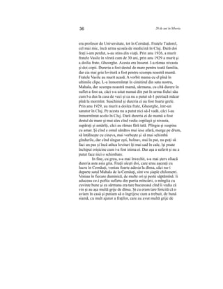 36 20 de ani în Siberia
era profesor de Universitate, tot în Cernăuţi. Fratele Tudorel,
cel mai mic, încă urma şcoala de medicină în Cluj. Dară doi
fraţi i-am perdut, s-au stins din viaţă. Prin anu 1926, a murit
fratele Vasile în vîrstă cam de 30 ani, prin anu 1929 a murit şi
a doilia frate, Gheorghe. Acesta era însurat. I-a rămas nivasta
şi doi copii. Dureria a fost destul de mare pentru toată familia,
dar cia mai gria lovitură a fost pentru scumpa noastră mamă.
Fratele Vasile au murit acasă. A vorbit mama cu el pînă în
ultimile clipe. L-a înmormîntat în cimitirul din satu nostru,
Mahala, dar scumpa noastră mamă, sărmana, cu cîtă durere în
suflet a fost ea, căci s-a uitat numai din pat în urma fiului său
cum l-a dus la casa de veci şi ca nu a putut să-1 petriacă măcar
pînă la mormînt. Suschinul şi dureria ei au fost foarte grele.
Prin anu 1929, au murit a doilea frate, Gheorghe, într-un
sanator în Cluj. Pe acesta nu a putut nici să-l vadă, căci l-au
înmormîntat acolo în Cluj. Dară dureria ei de mamă a fost
destul de mare şi mai ales cînd vedia copilaşii şi nivasta,
supăraţi şi amărîţi, căci au rămas fără tată. Plîngia şi suspina
cu amar. Şi cînd e omul sănătos mai iese afară, merge pe drum,
să întâlneşte cu cineva, mai vorbeşte şi să mai schimbă
gîndurile, dar cînd sîngur eşti, bolnav, stai în pat, nu poţi să
faci un pas şi încă atîtca lovituri îţi mai cad în cale, îşi poate
închipui orişicine cum i-a fost inima ei. Dar aşa a suferit şi nu a
putut face nici o schimbare.
In fine, cu greu, s-a mai învechit, s-a mai şters oliacâ
dureria asta asia gria. Fraţii aieşti doi, care erau aşezaţi cu
lucru în Cernăuţi, veniau foarte adesia la dînsa, căci nu-i
departe satul Mahala de la Cernăuţi, sînt vro şiaple chilometri.
Veniau în fiecare duminică, de multe ori şi peste săptămînă. Ii
aduceau ce-i poftia sufletu din partia mîncării, o mîngîia cu
cuvinte bune şi ea sărmana era tare bucuroasă cînd îi vedia că
vin şi au aşa multă grije de dînsa. Şi cu eram tare fericită că o
aviam în casă şi putiam să o îngrijesc cum a trebuit, de bună
siamă, cu mult ajutor a fraţilor, care au avut multă grije de
 