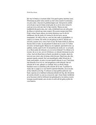 Destin bucovinean 39
doi inşi în braţă şi o scotiam afară. Avia pat în ganuc înaintea casei.
Dimineaţa sta pînă venia soarele şi cînd venia soarele la amiazăzi,
era pria cald, o duciam în grădină după casă. Sub pomi la umbră
avia alt pat şi aşa tot timpu aviam grije de ca să nu steie numai în
casă sau să nu steie pre tare în faţa soarelui. Mama era tare
mulţămilă din partia asta, căci vedia că bărbatul meu are atîta grije
de dînsa şi-i poartă aşa mare respect. De acuma mergia totul bine.
Fraţii veniau foarte adesia, nu numai duminica sau la zile de
sărbătoare, dar de multe ori veniau în zile de lucru, aşa pe
neaşteptate, să vadă ce fac eu, cum îmi dau radă cu gospodăria, cu
copiii şi cu mama. De multe ori mă găsiau la stative, ţăsiam sau
torciam, cosiam ceva, cum e lucru la sat. De bună siamă că, pînă nu
faciam rînd cu toate, nu mă puniam la ţăsul sau la cusut. Ei vediau
că totul e în bună regulă. Mama nu era supărată, aşternutul curat, ea
spălată, curată, copiii la fel. Ei mă probau de multe ori: ia sorioară,
ce ai făcut astăzi de mîncare, cu ce ai să ne hrăneşti? Eu rîdiam şi le
ziciam: da cu ce am, am să vă hrănesc, cu mîncari domneşti nu ştiu
a face. Iacă am făcut borş cu fasole sau păstăi cu mujdei, dacă era
mercuri sau vineri, căci să ţiniau zilele de post. Dacă erau alte zile,
puniam repede ceaunul, faci am mamaliguţă caldă, brînză de oi,
nişte oauă prăjite, că asta e cia mai repede mîncarc la sat. Cînd ştiam
mai dinainte că au să vie, mai pregâtiam şi alte mîncări, dar tot
mîncări de la sate: găluşte cu verdiaţă, borş cu sfeclă, bureţi,
barabule nouă cu smîntînă şi alte mîncări de la sate. Ii poftiam la
masă, dar cu şiagă şi cu voie bună le spuniam dinainte, că cu nu ştiu
să fac mâncări ca la tîrg. Ei mîncau cu mare poftă şi plini de voie
bună, spuniau că ei mănîncă totdeauna mîncări de tîrg, dar sînt doriţi
de aiestia mîncări cu care au crescut de copii. Eram foarte mulţămiţi
şi ne bucuram cînd ne întîlniam toţi grămăjoară şi în mijlocu nostru
scumpa noastră mamă, care să uita cu ochii atît de galiş şi plini de
voie bună la
 