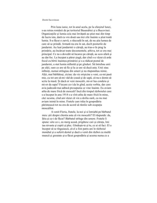 Destin bucovinean 41
Prin luna iunie, tot în anul acela, pe la sfarşitul lunei,
s-au retras românii de pe teritoriul Basarabiei şi a Bucovinei.
Organizaţiile şi lumia ceia mai învăţată au ştiut mai din timp
de lucru ista, dară cu vro două sau trei zile înainte a ştiut toată
lumia. S-a făcut o zarvă, o răscoală în sat, de nu ştia lumea de
care să se prindă. Armată nu era în sat, decît posturile de
jandarmi. Au luat jandarmii o căruţă, au tras-o în prag la
primărie, au încărcat toate documentele, arhiva, tot ce era mai
principal. Ce nu a dovedit să încarce pe căruţă, au scos afară şi
au dat foc. La început a părut şiagă, dar cînd s-a văzut că arde
focul cu hîrtii înaintea primăriei şi s-a rădicat postul de
jandarmi, a stat lumia mîhnită şi pe gînduri. Să întrebau unii
pe alţii, oare ce are să fie şi la ce are să ducă asta. Unii stau
mîhniţi, numai strîngiau din umeri şi nu răspundiau nimic.
Alţii, mai bărbătoşi, ziciau: da vie orişicine a veni, ce-mi pasă
mie, cu tot am să-mi văd de coasă şi de sapă, că nu-s domn să
scriu la masă. Şi dacă or veni moscalii, mi-or lua condeiu şi
mi-or da sapa? Fiecare ce-i da în gînd, aceia vorbia, dar care
avia judecată mai adîncă prcsupunia ce vine înainte. Eu aviam
atîta de mare frică de moscali! Incă din timpul războiului care
s-a început în anu 1914 s-a vîrit atîta de mare frică în mine,
căci acuma, cînd am văzut că vin a doilia oară, cu nu mai
aviam inimă în mine. Fratele care trăia în gospodăria
părintească tot nu era de acord să rămîie sub ocupaţia
moscalilor.
A venit Floria, fratele, la noi şi si întriabă pe bărbatul
meu: ştii despre chestia asta că vin moscalii? El răspunde: da,
Ştiu şi ce-i de făcut? Bărbatul strînge din umere. Fratele îi
spune: uite ce-i, eu merg acasă, prigătesc caii şi căruţa, îmi
iau nivasta şi copiii şi plec. Gîndeşte-te şi tu, ce ai să faci. El a
început să se tînguiască, că el a fost patru ani în războiul
mondial şi a suferit destul şi dacă a venit din război cu multă
muncă şi greutate şi-a făcut gospodăria şi acuma numa ce a
 