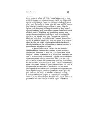 Destin bucovinean 45
pornit numai cu sufletu gol. Cînd a însăra, la care păreţi or trage
copiii, pe care pat s-or culca, ce or mînca copiii. Aşa plîngia, că îi
curgiau lacrimile şuvoi. Eu am trăit pînă atunci douăzeci de ani cu
el şi a murit din familie un frate al meu, tatăl meu, tatăl lui, şi cu nu
l-am văzut să-i curgă lacrimi din ochi aşa ca atunci. Atîta ni-a
încîntat el cît şi cumnatul lui Floria că moscalii au ajuns în sat, îi
plin de armată prin sat, îs oameni buni, stau de sfat cu lumia, nu zic
nimăruia nimica. Voi aţi lăsat satu şi unde v-aţi pornit şi unde
mergeţi, întoarceţi-vă înapoi, unde duceţi copiii şi cîte basme de
aieslia, nu mai pot să le scriu toate. Cumnata mia, nivasta lui
Floria, s-a îndoit după vorbele frăţîne-său.Eu nu mă dam nici într-
un chip să mă întorc înapoi, parcă inima îmi spunia, nu te întoarce,
că nu faci bine, dar pînă la sfîrşit m-a făcut bărbatul să-1 ascult,
văzîndu-i atîta lacrimă. Dar mult mai bine era dacă nu-l ascultam şi
pentru dînsu şi pentru mine cu copiii.
In sfîrşit, Floria, fratele, a avut o fire mai statornică,
neschimbăcioasă. S-a întors către cumnatul lui, către nevastă şi
bărbatul meu şi întreabă: ce faceţi voi, ce vă tîrguiţi atîta, hai să
mergem. Cumnatul lui a început cu alt feli de vorbe către Floria: da
ce te ţii tu mai cu minte ca toată lumia. Un popor atat de mare a trăit
sub stăpînirca moscalului şi acuma ce aşa mare lucru, om trăi şi
noi. Să laşi atit de mult bine, gospodăria şi toate cele trebuincioase.
Le ai la îndemînă, le-ai lăsat şi du-te, unde... şi la ce. Atunci fratele
Floria s-a schimbat la faţă şi le spune: judecata voastră este slabă şi
îmi pare foarte rău că nu vreţi să mă ascultaţi. Eu, unu, nu mă
întorp, pentru nimic în lume. Şi-a aşezat pălăria strîns pe cap, ochii
i s-au împlut cu lacrimi şi nu a mai putut vorbi, decît a spus: îmi
pare foarte rău, dar altceva nu pot să fac dacă nu mă ascultaţi.
Rămaneţi cu Dumnezeu, eu plec. Şi s-a pornit pe o cărare peste
cîmp. Eu nu mai putiam de plîns. Am păşit cîţiva paşi în urma lui şi
pe urmă am stat în loc şi m-am uitat după el pînă cînd a trecut
 