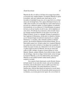 Destin bucovinean 47
Manolia de sfat, să vadă ce-i de făcut că nu merge lucru deloc,
ce lucrează ziua, noaptia despare. Şi meşterul Manolia le spune
la lucrători, iată care-i părerea mea, dacă staţi şi voi la
învoială şi vă prindeţi la aşa ceva, că i-a spus lui în vis, să facă
asta şi are să miargă lucru. Să se apuce diminiaţa de lucru şi să
vadă a cărui nivastă o să vie mai înlăi la ei acolo unde lucrau şi
pe aceia să o zidiască în părete. Au făcut legătura, cu jurămîm,
că să prind toţi, ori şi a căruia ar fi. Cînd diminiaţa s-au apucai
de lucru şi colo pe la prînz să uită în zare, văd în depărtare că
vine cineva. Să uită toţi să-şi cunoască a cărui nivastă vine şi
îşi cunoaşte meşterul Manolia că este chiar a lui nivastă. Se
frînge de durere, că ştie ce o aşteaptă. Să pune în genunchi şi
face rugăciuni la Dumnezeu, să deie ploi cu trăsnete şi furtuni,
ca să-i întoarcă înapoi nivastă de la nenorociria ce o aştepta.
Dumnezeu 1-a ascultat, a dat o furtună cu ploaie şi trăsnete
grozave, da nivastă lui Manolia tot ţinia drumu înainte. Nu s-a
întors pînă a ajuns la ei. Şi dacă a ajuns la ei, meşterul Manolia
nu a putut să-şi calce cuvîntul ce l-au depus toţi cu jurămînt. A
trebuit să-şi puie nivastă, să o zidiască de vie în zid. La început
i-a părut şiagă nevestei lui Manolia, dar mai pe urmă cînd
vedia că zidu o strînge, să ruga cu versuri jeloase şi-i zicia:
Manole, Manole, meştere Manole, fie-ţi milă de mine că zidul
rău mă strînge, viaţa mi se stînge. Şi încă multe versuri să ruga
la meşterul Manolia, ca să-i fie milă de dînsa, dar meşterul
Manolia cu toţi ceilalţi lucrători zidiau înainte, pînă au
acoperit-o cu totul.
Era o poezie foarte dureroasă, cu jele tîlcuită, frumos,
de bună siamă. Eu am uitat din versuri, cum au fost alcătuite
de frumos, dar de atîta durere care m-a pălit şi pe mine nu o
mai pot uita niciodată. Căci parcă Dumnezeu a trimis şi
înaintia mea, cînd am făcut pasul cel nenorocit şi m-am întors
înapoi, din drumul pe care am fost pornită, ploaie aşa grozavă,
cu trăsnete, ca un semn parcă să-mi spuie: de ce te-ai întors la
 