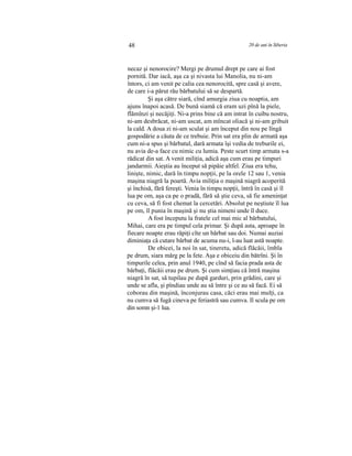 48 20 de ani în Siberia
necaz şi nenorocire? Mergi pe drumul drept pe care ai fost
pornită. Dar iacă, aşa ca şi nivasta lui Manolia, nu ni-am
întors, ci am venit pe calia cea nenorocită, spre casă şi avere,
de care i-a părut rău bărbatului să se despartă.
Şi aşa către siară, cînd amurgia ziua cu noaptia, am
ajuns înapoi acasă. De bună siamă că eram uzi pînă la piele,
flămînzi şi necăjiţi. Ni-a prins bine că am intrat în cuibu nostru,
ni-am desbrăcat, ni-am uscat, am mîncat oliacă şi ni-am gribuit
la cald. A doua zi ni-am sculat şi am început din nou pe lîngă
gospodărie a căuta de ce trebuie. Prin sat era plin de armată aşa
cum ni-a spus şi bărbatul, dară armata îşi vedia de treburile ei,
nu avia de-a face cu nimic cu lumia. Peste scurt timp armata s-a
rădicat din sat. A venit miliţia, adică aşa cum erau pe timpuri
jandarmii. Aieştia au început să pipăie altfel. Ziua era tehu,
linişte, nimic, dară în timpu nopţii, pe la orele 12 sau 1, venia
maşina niagră la poartă. Avia miliţia o maşină niagră acoperită
şi închisă, fără fereşti. Venia în timpu nopţii, întră în casă şi îl
lua pe om, aşa ca pe o pradă, fără să ştie ceva, să fie ameninţat
cu ceva, să fi fost chemat la cercetări. Absolut pe neştiute îl lua
pe om, îl punia în maşină şi nu ştia nimeni unde îl duce.
A fost începutu la fratele cel mai mic al bărbatului,
Mihai, care era pe timpul cela primar. Şi după asta, aproape în
fiecare noapte erau răpiţi cîte un bărbat sau doi. Numai auziai
diminiaţa că cutare bărbat de acuma nu-i, l-au luat astă noapte.
De obicei, la noi în sat, tineretu, adică flăcăii, îmbla
pe drum, siara mărg pe la fete. Aşa e obiceiu din bătrîni. Şi în
timpurile celea, prin anul 1940, pe cînd să facia prada asta de
bărbaţi, flăcăii erau pe drum. Şi cum simţiau că întră maşina
niagră în sat, să tupilau pe după garduri, prin grădini, care şi
unde se afla, şi pîndiau unde au să între şi ce au să facă. Ei să
coborau din maşină, înconjurau casa, căci erau mai mulţi, ca
nu cumva să fugă cineva pe feriastră sau cumva. Il scula pe om
din somn şi-1 lua.
 