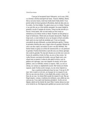 Destin bucovinean 51
Cam pe la începutul lunei februarie, tot în anu 1941,
s-a format a doilea transport de lume. Tineret, bărbaţi, flăcăi,
fete şi neveste tinere, mult mai mulţi decît rîndu dintîi. S-au
pornit iarăşi să triacă graniţa în România, dară de data asta nu
li-a mărs. Au fost trădaţi. S-a găsit cineva şi i-a vîndut. Numai
ci au eşit din sat şi a fost miliţia anunţată. Au sunat îndată la
graniţă şi acolo îi aştepta de acuma. Totuşi au dat năvală şi a
trecut o mică parte, dar cei mai mulţi au fost cosiţi cu
mitraliera şi au rămas morţi şi răniţi. O parte au fost prinşi şi
luaţi la închisoare. Dintr-asta au început năcazurile. După un
timp scurt, a venit miliţia în sat şi au început să facă cercetări,
dară satul era mai mult de jumătate gol. Cum au început
cercetările de prin februarie, au ţinut pînă prin aprilie. Chema
la primărie familia din care a fugit cineva la graniţă. Părinţii la
care s-au dus copiii, nevestele la care s-au dus bărbaţii. Sta
lumia foarte cu grije şi cu frică de nenorocirile ce s-au petrecut
la graniţă. Fruntia tineretului a eşit din sat şi au rămas aproape
toţi cosiţi la graniţă. Nu mai pot să pun eu cuvinte aici cum era
lumia de amărîtă şi tristă. In fine, nu era ce face nimic. Işi
vedia fiecare cum putia de triabă, care pe lîngă casă, care
oliacă mai cu putere îi mîna în alte părţi la lucru, care la
pădure aici aproape, care mai departe la munţi, tot la taiet
pădure, care cu sloboda, numai cu toporu. Alţii, cu caii cu
căruţa, nu veniau cu săptămînile acasă. Dar lumia era foarte
supusă, unde îl mîna acolo mergia, nu sta nime împotriva.
Aşa s-a petrecut pînă prin luna lui mai. Cam pe la 20
mai, într-o siară, ce să vezi, au început să vie maşini în sat.
Dar nu aşa una sau două, ci una după alta, poate a ţinut mai
bine de un cias. Au întrat fără număr de maşini în sat. Dar pe
lîngă maşini, veniau o mulţime de miliţieni, care călări pe cai,
care pe jos. S-au oprit toţi înaintea primăriei. Acolo era un
tăpşan, adică un loc destul de marc liber. Lumia săraca nu mai
avia inimă în ea. Să trăgiau prin grădini pe ascuns unu la altu
 