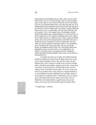 52 20 de ani în Siberia
tremurtnd şi să întrebau unu pe altu, oare ce are să fie
dintr-asta? Unii că e un fel de trivagă1
, alţii că vreau să rădice
satu cu totu, alţii că vrau să mai ia tineretu care au mai rămas.
Căci tot ei au chemat băieţii tineri, care mai erau prin sat, să se
strîngă siara la Casa naţională, aşa să zicia atunci, dar acuma să
zice la Club. Chiar în timpu cela erau strînşi, era plin Clubul de
băieţi tineri. Era şi a nostru băiet, cel mai mare, Mitruţă, căci
avia acuma 15 ani. Am început şi noi să tremurăm, căci de
bună siamă, pentru asta a chimat băieţii şi i-a strîns la Club, să
fie de-a gata să-i ia. Să svîrgolia şi bărbatul meu ca de moarte,
dar în timp cînd noi ni vorbiam aceste vorbe, soseşte şi băietul
acasă, căci ei nu au fost chemaţi pentru astă triabă, dar aşa ca
să mai ţie lecţii cu tineretul. Ei cum au simţit atîta zarvă pe
afară, nu au mai aşteptat să termine lecţiile şi s-au împrăştiat
care şi în drumu lui, cum au dovedit, care pe uşi care pe
fereşti. Au dispărut toţi din Club. Nu a fost pentru dînşii astă
prigătială şi nu li-a zis nime nimic că s-au împrăştiat. Au
zăbovit vreo două ciasuri, sau poate mai bine, maşinile şi
miliţia înarmată înaintia primăriei. Mai aviau ceva de făcut cu
documentele lor.
In timpul ista cineva ni-a şoptit că le trebuie încă doi
oameni să iscălească şi apoi încep să rădice lumia care are pe
cineva fugit la graniţă. Lumia, care mai din centru, nu mai
domnia nime. Care a văzut ce a intrat în sat, sta toţi cu lumina
stînsă, să trăgiau prin grădini, migieşii unu la altu, că pe drum
li era frică, nu mai eşia nime. Şi tremurînd, parcă ar fi fost
mijlocu iernii, să întrebau unii pe alţii, care ce are să fie asta.
Unii că au să rădice satu cu totu, alţii că s-a început războiu şi
au să ia bărbaţii la armată. Bărbatul meu îşi frîngia mînile şi
nu mai putia să vorbiască nimic. Cînd întră în casă, să uita la
copii, eşia iarăşi afară să mai vadă ce face lumia. Aşa s-a
frămîntat ca de moarte pînă ni-a şoptit că pe aceia au să-i
rădice, care au pe cineva din familie fugit la graniţă. Puţin
1
trivagă (reg.) - alarmă
 
