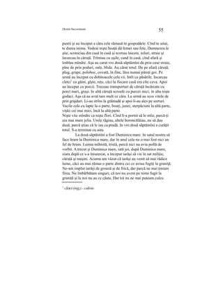 Destin bucovinean 55
pustii şi au început a căra cele rămasă în gospodărie. Cînd te uitai,
te durea inima. Vedeai nişte hoaţă dă femei sau fete, Dumnezeu le
ştie, scotociau din casă în casă şi scotiau laicere, toluri, straie şi
încarcau în căruţă. Trîntiau cu uşile, cand în casă, cînd afară şi
îmblau mîndre. Aşa au carat vro două săptămîni de prin case straie,
pîne de prin poduri, oale, blide. Au cărat totul. De pe afară căruţă,
plug, grape, poloboc, covată, în fine, lăsa numai păreţi goi. Pe
urmă au început cu dobitoacele cele vii. Intîi cu păsările. Incarcau
cletci1
cu găini, gîşte, reţe, căci la fiecare casă era cîte ceva. Apoi
au început cu porcii. Treceau transporturi de căruţă încărcate cu
porci mari, graşi. In altă căruţă scroafe cu purcei mici, în alta nişte
godaci. Aşa că au avut tare mult ce căra. La urmă au scos vitele de
prin grajduri. Li-au strîns la grămadă şi apoi li-au ales pe sorturi.
Vacile cele cu lapte la o parte, bouţi, junei, sterpăciuni la altă parte,
viţăii cei mai mici, încă la altă parte.
Nişte vite mîndre ca nişte flori. Cînd li-a pornit să le mîie, parcă-ţi
era mai mare jelia. Unile răgiau, altele boroncălăiau, nu să dau
dusă, parcă ştiau că le iau ca pradă. In vro două săptămîni a curăţit
totul. S-a terminat cu asta.
La două săptămîni a fost Duminica mare. In satul nostru să
face hram la Duminica mare, dar în anul cela nu o mai fost nici un
fel de hram. Lumia mîhnită, tristă, parcă nici nu avia poftă de
vorbit. A trecut şi Duminica mare, iată joi, după Duminica mare,
siara după ce s-a întunecat, a început iarăşi să vie în sat miliţie,
căruţă şi maşini. Acuma am văzut că iarăşi au venit să mai rădice
lume, căci au mai rămas o parte dintre cei ce aviau fugiţi la graniţă.
Ne-am implut iarăşi de groază şi de frică, dar parcă ne mai ţiniam
firea. Ne îmbărbătam singuri, că noi nu avem pe nime fugit la
graniţă şi la noi nu au ce căuta. Dar tot nu ne mai puteam culca.
1
cletci (reg.) - colivie
 