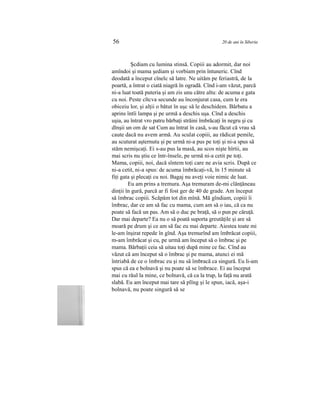 56 20 de ani în Siberia
Şcdiam cu lumina stinsă. Copiii au adormit, dar noi
amîndoi şi mama şediam şi vorbiam prin întuneric. Cînd
deodată a început cînelc să latre. Ne uităm pe feriastră, de la
poartă, a întrat o ciată niagră în ogradă. Cînd i-am văzut, parcă
ni-a luat toată puteria şi am zis unu către altu: de acuma e gata
cu noi. Peste cîtcva secunde au înconjurat casa, cum le era
obiceiu lor, şi alţii o bătut în uşc să le deschidem. Bărbatu a
aprins întîi lampa şi pe urmă a deschis uşa. Cînd a deschis
uşia, au întrat vro patru bărbaţi străini îmbrăcaţi în negru şi cu
dînşii un om de sat Cum au întrat în casă, s-au făcut că vrau să
caute dacă nu avem armă. Au sculat copiii, au rădicat pemile,
au scuturat aşternutu şi pe urmă ni-a pus pe toţi şi ni-a spus să
stăm nemişcaţi. Ei s-au pus la masă, au scos nişte hîrtii, au
mai scris nu ştiu ce într-însele, pe urmă ni-a cetit pe toţi.
Mama, copiii, noi, dacă sîntem toţi care ne avia scris. După ce
ni-a cetit, ni-a spus: de acuma îmbrăcaţi-vă, în 15 minute să
fiţi gata şi plecaţi cu noi. Bagaj nu aveţi voie nimic de luat.
Eu am prins a tremura. Aşa tremuram de-mi clănţăneau
dinţii în gură, parcă ar fi fost ger de 40 de grade. Am început
să îmbrac copiii. Scăpăm tot din mînă. Mă gîndiam, copiii îi
îmbrac, dar ce am să fac cu mama, cum am să o iau, că ca nu
poate să facă un pas. Am să o duc pe braţă, să o pun pe căruţă.
Dar mai departe? Ea nu o să poată suporta greutăţile şi are să
moară pe drum şi ce am să fac eu mai departe. Aiestea toate mi
le-am înşirat repede în gînd. Aşa tremurînd am îmbrăcat copiii,
m-am îmbrăcat şi cu, pe urmă am început să o îmbrac şi pe
mama. Bărbaţii ceia să uitau toţi după mine ce fac. Cînd au
văzut că am început să o îmbrac şi pe mama, atunci ei mă
întriabă de ce o îmbrac eu şi nu să îmbracă ca singură. Eu li-am
spus că ea e bolnavă şi nu poate să se îmbrace. Ei au început
mai cu răul la mine, ce bolnavă, că ca la trup, la faţă nu arată
slabă. Eu am început mai tare să plîng şi le spun, iacă, aşa-i
bolnavă, nu poate singură să se
 