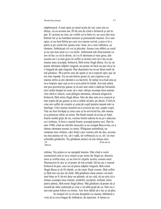 Destin bucovinean 57
stâpînească. A mai spus şi omul acela de sat, care era cu
dînşii, că ea acuma are 20 de ani de cînd e bolnavă şi stă în
pat. Ei acuma au stat, au vorbit ceva între ei, au scos din nou
hîrtiile lor şi au întrebat numele şi prenumele mamei. Eu i-am
spus, ei au luat hîrtia pe care era mama scrisă, a pus-o la o
parte şi pe urmă îmi spune mie: lasă, nu o mai îmbrăca, ea
rămane. Imbrăcaţi-vă voi şi plecăm. Atunci am slăbit cu totul
şi nu am mai ştiut cc-i cu mine. Adinioară mă zbuciumam ce
am să fac cu ea la drum, că i-a fi sărmana ei tare greu, dar
acuma mi-i şi mai greu în suflet şi inimă cum să o las eu pe
mama mea scumpă, bolnavă, fără nime lîngă dînsa. Ea nu să
poate sărmana stăpîni singură, nu poate să facă un pas să-şi ia
o lingură de apă singură. Dar duşmanii nu m-au lăsat mult să
mă gîndesc. M-a prins unu de spate şi m-a repezit spre uşe să
ies mai repede. Eu m-am întors peste el, am cuprins-o pe
mama strîns şi am sărutat-o cu lacrimi. Şi iarăşi m-a luat unu şi
m-a împins spre uşă şi m-a scos pînă în tindă. Am eşit afară,
am pus piciorul pe ganuc şi m-am mai uitat o dată pe feriastră,
căci ardia lampa în casă, să o mai văd pe scumpa mea mamă.
Am zărit-o oliacă, cum plîngia sărmana, rămasă sîngurică,
bolnavă, fără nime lîngă dînsa. Dar de dau asta m-a zmucit şi
mai aspru de pe ganuc şi mi-a arătat să plec pe drum. Cred că
cine are suflet de creştin şi simţ de copil pentru mamă mă va
înţelege. Căci mama noastră ne-a crescut pe noi, şiapte copii.
Toţi au fost învăţaţi şi erau care şi la serviciul lui, dar mama
si-a petrecut zilele cu mine. De bună siamă că aviau şi fraţii
foarte multă grije de ea, veniau foarte adesia la ea şi-i aduciau
ce-i trebuia. A fost o mamă foarte scumpă pentru noi. Dar în
anu 1940, cînd au năvălit moscalii şi au ocupat Bucovina, ea a
rămas sărmana numai cu mine. Plîngiam amîndouă, ne
simţiam tare străine, căci fraţii care veniau atît de des, acuma
nu mai putiau să vie, să-i vadă, să vorbiască cu ei, să i se mai
schimbe gîndurile. Ne gîndiam atunci că am rămas tare
58 20 de ani în
Siberia
străine. Nu ştiam ce ne aştiaptâ înainte. Dar cînd a venit
momentul cela şi m-a smuls şi pe mine de lîngă ea, dureria
mea şi scîrba mea, ce au fost în clipele acelia, numai unul
Dumnezeu le ştie şi el poate să mă criadă. Să las pe o mamă
bolnavă în pat, care nu să putia stăpîni singură, fără nime
lîngă dînsa şi să fii răpită, ca de nişte fiară crunte, fără suflet
şi fără nici un pic de milă. Mă gîndiam chiar atunci că mult
mai bine ar fi să-mi deie un plumb, să nu văd, să nu ştiu că a
rămas scumpa mea mamă, amărîtă, necăjită, străină, între
patru păreţi, fără nime lîngă dînsa. Mă gîndiam că poate să şi
moară de atîta suferinţă şi cine o să aibă grijă de ca. Dar nu i-
am mai putut folosi cu nimic. Am fost sălită să o las şi să plec.
In timpul cît cu m-am despărţit cu mama, bărbatul a
vrut să ia ceva bagaj de îmbrăcat, de aşternut. A întrat cu
 