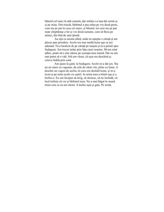 băietul cel marc în altă cameră, dar miliţia i-a luat din urmă ca
şi pe mine. Din triacăt, bărbatul a pus mîna pe vro două perni,
cum sta pe pat în casa cei mare, şi băiatul, tot cum sta pe pat
nişte cheptăraşe a lor şi vro două sumane, cum să făcia pe
atunci, din lînă de oaie ţăsută.
Au eşit cu aiestia afară, unde ne aştepta o căruţă şi am
plecat spre primărie. Acolo era mai multă lume aşa ca noi
adunată. Ni-a încărcat de pe căruţă pe maşini şi ni-a pornit spre
Sadagura. Am trecut iarăşi prin faţa casei noastre. M-am uitat
adînc, poate să o mai zăresc pe scumpa mea mamă. Dar nu am
mai putut să o văd. Atît am văzut, că uşia era deschisă şi
cineva îmbla prin casă.
Am ajuns la gară, la Sadagura. Acolo ni-a dat jos. Sta
un şir mare cu vagoane, de cele de cărat vite, pline cu lume. A
deschis un vagon de acelia, în care era destulă lume, şi m-a
ticsit şi pe mine acolo cu copiii. In urma mea a trîntit uşa şi a
închis-o. Eu am început să strig, să răcnesc, să nu închidă, că
încă trebuie să vie şi bărbatul meu. Nu a mai băgat în siamă
nime ceia ce eu am răcnit. A închis uşia şi gata. Pe urmă,
 