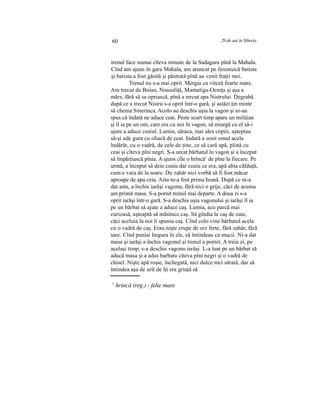 60 20 de ani în Siberia
trenul face numai cîteva minute de la Sadagura pînă la Mahala.
Cînd am ajuns în gara Mahala, am aruncat pe ferestuică batista
şi batista a fost găsită şi păstrată pînă au venit fraţii mei.
Trenul nu s-a mai oprit. Mergia cu viteză foarte mare.
Am trecut de Boian, Noasuliţă, Mamaliga-Ocniţa şi aşa a
mărs, fără să se opriască, pînă a trecut apa Nistrului. Degrabă
după ce a trecut Nistru s-a oprit într-o gară, şi astăzi ţin minte
să chema Smerinca. Acolo au deschis uşia la vagon şi ni-au
spus că îndată ne aduce ceai. Peste scurt timp apare un miliţian
şi îl ia pe un om, care era cu noi în vagon, să miargă cu el să-i
ajute a aduce ceaiul. Lumia, săraca, mai ales copiii, aşteptau
să-şi ude gura cu oliacă de ceai. Indată a sosit omul acela
îndărăt, cu o vadră, de cele de ţine, ce să cară apă, plină cu
ceai şi cîteva pîni negri. S-a urcat bărbatul în vagon şi a început
să împărţiască pînia. A ajuns cîle o hrîncă1
de pîne la fiecare. Pe
urmă, a început să deie ceaiu dar ceaiu ce era, apă abia călduţă,
cum e vara de la soare. De zahăr nici vorbă să fi fost măcar
aproape de apa ceia. Asta ni-a fost prima hrană. După ce ni-a
dat asta, a închis iarăşi vagonu, fără nici o grije, căci de acuma
am primit masa. S-a pornit trenul mai departe. A doua zi s-a
oprit iarăşi într-o gară. S-a deschis uşia vagonului şi iarăşi îl ia
pe un bărbat să ajute a aduce caş. Lumia, acu parcă mai
curioasă, aşteaptă să mănînce caş. Să gîndia la caş de oaie,
căci aceluia la noi îi spunia caş. Cînd colo vine bărbatul acela
cu o vadră de caş. Erau nişte crupe de orz ferte, fără zahăr, fără
sare. Cînd puniai lingura în ele, să întindeau ca mucii. Ni-a dat
masa şi iarăşi a închis vagonul şi trenul a pornit. A treia zi, pe
acelaşi timp, s-a deschis vagonu iarăşi. L-a luat pe un bărbat să
aducă masa şi a adus barbatu cîteva pîni negri şi o vadră de
chisel. Nişte apă roşie, închegată, nici dulce nici sărată, dar să
întindea aşa de urît de îţi era griaţă să
1
hrincă (reg.) - felie mare
 