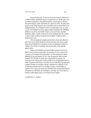 Destin bucovinean 63
Era prin luna iulie. Ni-au scos la lucru. Eram în Siberia, în
«oblast» Omsc, Saldaschi raion, un satişor de vro 20 de casă, care
să chema Cuşinofsca. Era pămînt roditor, creşita grău, cartofi şi
mai mult finaţuri, iarbă. Pustiitate cît vedeai cu ochii. Ne părea tare
pustiu şi urît, după locurile care le-am lăsat, dar nu ştiam încă ce ne
aştiaptă înainte. Ni-a împărţit la lucru, la legat grău, căci se cosia
cu caii. Noi îmblam în urmă, legam snopii şi puniam clăi. Bărbaţii,
băitanii i-au dat la cosît iarbă. Copiii, care mai tineri, la prăşit
barabule. Iarba, o parte o lăsa să se usuce şi făciau fîn, dar o parte
o cărau verde, o puniau în gropi mari şi adînci. O făciau siloz,
hrană pentru vite.
Tot noi pregătiam gropile pentru siloz. Erau mai adînci de
doi metri şi era destul de greu să arunci pe mal. Dar nu te-credia
nime că eşti flămînd şi n-ai putere şi nici nu înţălegiam limba lor.
Vedeai că te înjură, te ocăreşte, dar tăciam tehu, că nu putiam
spune nimic.
Inapoi erau bărbaţii care ştiau limba rusiască şi le zice la
băieţi, era şi al meu şi mai alţii, tot aşa tineri, le zice, cînd a mai
veni aşa, să vă înjure că lucraţi puţin, voi să le spuneţi că sînteţi
flămînzi şi nu aveţi putere. Ei zic, cum să spunem, dacă nu ştim
ruseşte? El îi învaţă, să ziceţi aşa: «mî golodnî ni mojim». Ei,
bucuroşi că de acuma ştiu cuvinte rusăşti şi au să răspundă cînd i-a
ocărî. Nu peste mult timp a venit din nou să vadă dacă e groapa gata
curăţită. Groapa nu era gata şi iarăşi a început să-i ocărască. Ei de
acuma hai sâ spună ceia ce i-a învăţat. Şi spun: «mî holodnî, ni
mojim». Nu a eşit acel cuvînt că îi flămînd, căci cuvîntul«golodno»
înseamnă că e flămînd, dar «holodnî», că e frig. Şi ei li-au spus să
îmbrace şuba, adică cojocu, şi să lucreze mai repede.
1/oblasti (rs.) - regiune
 