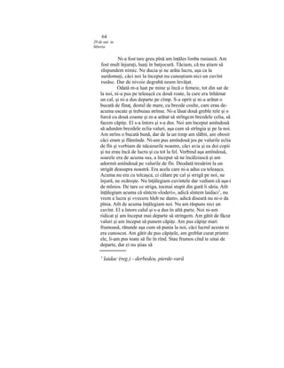 64
20 de ani in
Siberia
Ni-a fost tare greu pînă am înţăles limba rusiască. Am
fost mult înjuraţi, luaţi în batjocură. Tăciam, că nu ştiam să
răspundem nimic. Ne ducia şi ne arăta lucru, aşa ca la
surdomuţi, căci noi la început nu cunoştiam nici un cuvînt
rusăsc. Dar de nivoie degrabă neam învăţat.
Odată m-a luat pe mine şi încă o femeie, tot din sat de
la noi, ni-a pus pe teleaşcă cu două roate, la care era înhămat
un cal, şi ni-a dus departe pe cîmp. S-a oprit şi ni-a arătat o
bucată de fînaţ, destul de mare, cu brezde cosîte, care erau de-
acuma uscate şi trebuiau strînse. Ni-a lăsat două greble rele şi o
furcă cu două coame şi ni-a arătat să strîngcm brezdele celia, să
facem căpiţe. El s-a întors şi s-a dus. Noi am început amîndouă
să adunăm brezdele eclia valuri, aşa cum să strîngia şi pe la noi.
Am strîns o bucată bună, dar de la un timp am slăbit, am obosit
căci eram şi flămînde. Ni-am pus amîndouă jos pe valurile eclia
de fîn şi vorbiam de năcazurile noastre, căci avia şi ea doi copii
şi nu erau încă de lucru şi cu tot la fel. Vorbind aşa amîndouă,
soarele era de acuma sus, a început să ne încălziască şi am
adormit amîndouă pe valurile de fîn. Deodată tresărim la un
strigăt deasupra noastră. Era acela care ni-a adus cu teleaşca.
Acuma nu era cu telcaşca, ci călare pe cal şi strigă pe noi, ne
înjură, ne ocăreşte. Nu înţălegiam cuvintele dar vediam că aşa-i
de mînios. De tare ce striga, tocmai stupit din gură îi săria. Atît
înţălegiam acuma că sîntcm «loderi», adică sîntem laidaci1
, nu
vrem a lucra şi «veceru hleb ne dam», adică diseară nu ni-o da
pînia. Atît de acuma înţălegiam noi. Nu am răspuns nici un
cuvînt. El a întors calul şi s-a dus în altă parte. Noi ni-am
ridicat şi am început mai departe să stringem. Am gătit de făcut
valuri şi am început să punem căpiţe. Am pus căpiţe mari
frumoasă, rătunde aşa cum să punia la noi, căci lucrul acesta ni
era cunoscut. Am gătit de pus căpiţele, am greblat curat printre
ele, li-am pus toate să fie în rînd. Stau frumos cînd te uitai de
departe, dar ei nu ştiau să
' laidac (reg.) - derbedeu, pierde-vară
 
