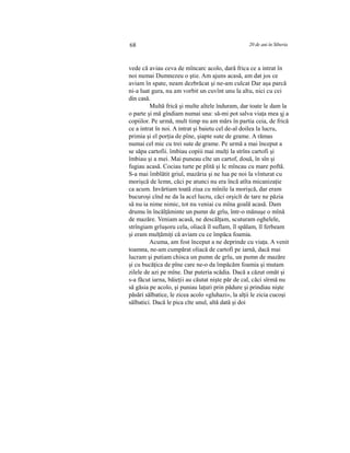 68 20 de ani în Siberia
vede că aviau ceva de mîncarc acolo, dară frica ce a intrat în
noi numai Dumnezeu o ştie. Am ajuns acasă, am dat jos ce
aviam în spate, neam dezbrăcat şi ne-am culcat Dar aşa parcă
ni-a luat gura, nu am vorbit un cuvînt unu la altu, nici cu cei
din casă.
Multă frică şi multe altele înduram, dar toate le dam la
o parte şi mă gîndiam numai una: să-mi pot salva viaţa mea şj a
copiilor. Pe urmă, mult timp nu am mărs în partia ceia, de frică
ce a intrat în noi. A intrat şi baietu cel de-al doilea la lucru,
primia şi el porţia de pîne, şiapte sute de grame. A rămas
numai cel mic cu trei sute de grame. Pe urmă a mai început a
se săpa cartofii. îmbiau copiii mai mulţi la strîns cartofi şi
îmbiau şi a mei. Mai puneau cîte un cartof, două, în sîn şi
fugiau acasă. Cociau turte pe plită şi Ic mîncau cu mare poftă.
S-a mai îmblătit griul, mazăria şi ne lua pe noi la vînturat cu
morişcă de lemn, căci pe atunci nu era încă atîta micanizaţie
ca acum. Invărtiam toată ziua cu mînile la morişcă, dar eram
bucuroşi cînd ne da la acel lucru, căci orşicît de tare ne păzia
să nu ia nime nimic, tot nu veniai cu mîna goală acasă. Dam
drumu în încălţăminte un pumn de grîu, într-o mănuşe o mînă
de mazăre. Veniam acasă, ne descălţam, scuturam oghelele,
strîngiam grîuşoru cela, oliacă îl suflam, îl spălam, îl ferbeam
şi eram mulţămiţi că aviam cu ce împăca foamia.
Acuma, am fost început a ne deprinde cu viaţa. A venit
toamna, ne-am cumpărat oliacă de cartofi pe iarnă, dacă mai
lucram şi putiam chisca un pumn de grîu, un pumn de mazăre
şi cu bucăţica de pîne care ne-o da împăcăm foamia şi mutam
zilele de azi pe mîne. Dar puteria scădia. Dacă a căzut omăt şi
s-a făcut iarna, băieţii au căutat nişte păr de cal, căci sîrmă nu
să găsia pe acolo, şi puniau laţuri prin pădure şi prindiau nişte
păsări sălbatice, le zicea acolo «gluhazi», la alţii le zicia cucoşi
sălbatici. Dacă le pica cîte unul, altă dată şi doi
 