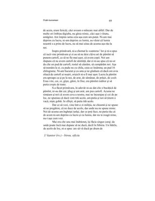 Pcstin bucovinean 69
de aceia, eram fericiţi, căci aveam o mîncarc mai altfel. Dar de
multe ori îmbiau digiaba, nu găsia nimic, căci aşa-i vînatu,
amăgitor. Am împins iarna ceia aşa cum am putut. Ni-am mai
deprins cu lucru, ni-am deprins cu lumia, au văzut că lumia
noastră s-a prins de lucru, nu să mai uitau de acuma aşa rău la
noi.
Inspre primăvară, ni-a chemat la «cantora»1
lor şi ni-a spus
că iacă vine primăvara şi ei au să ne deie cîţiva ari de pămînt să
punem cartofi, ca să ne fie mai uşor, că avem copii. Noi am
răspuns că nu avem cartofi de sămînţă, dar ei ni-au spus că ne-or
da cîte un pud de cartofi, restul să căutăm, să cumpărăm noi. Aşa
să număra la ei, cu pudu nu cu chila, ceea ce însămna, un pud 16
chilograme. Ni-am bucurat şi cu asta şi ne gîndiam că dacă om avia
oliacă de cartofi ai noştri, orişicît ni-a fi mai uşor. Lucru la pămînt
era aproape ca şi pe la noi, de arat, de sămănat, de prăşit, de cosît.
Erau vite, cai, oi, gîşte, găini, în fine, era pămînt roditor şi să
putia creşte de toate.
S-a făcut primăvara, în adevăr ni-au dat cîte o bucăţică de
pămînt, ni-au dat cai, plug şi am arat, am pus cartofi. Acuma ne
simţiam şi noi că avem ceva a nostru, mai ne încurajau şi cei de pe
loc, ne spuniau că dacă vom trăi acolo, am putia şi noi să ţinem o
vacă, nişte gobăi. In sfîrşit, să putia trăi acolo.
Dar ce să vezi, vine într-o zi miliţia, ne cheamă şi ne spune
să ne pregătim, că ne duce de acolo, dar unde nu ne spune nimic.
Noi de acuma am îngheţai iarăşi, dar ce poţi face, ne paria rău că
de acum ni-am deprins cu lucru şi cu lumia, dar nu te roagă nime,
nu-i aşa cum vrei.
Mai era cîte unu mai îndrăzneţ, îşi făcia singur curaj: da
unde poate încă mai depane să ne ducă, decît în Sibiria. Un bătrîn,
de acolo de loc, ni-a spus: are să vă ducă pe drum de
1/ kantor (rs.) - birou, oficiu
 