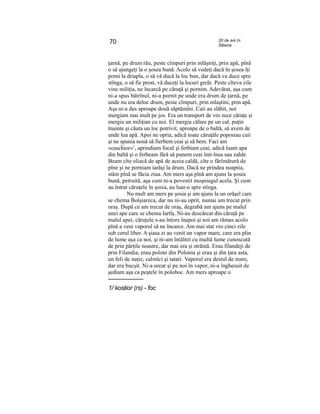 70 20 de ani în
Siberia
ţarnă, pe drum rău, peste cîmpuri prin mlăşniţi, prin apă, pînă
o să ajungeţi la o şosea bună. Acolo să vedeţi dacă în şosea îţi
pomi la driapla, o să vă ducă la loc bun, dar dacă va duce spre
stînga, o să fie prost, vă duceţi la locuri grele. Peste cîteva zile
vine miliţia, ne încarcă pe căruţă şi pornim. Adevărat, aşa cum
ni-a spus bătrînul, ni-a pornit pe unde era drum de ţarnă, pe
unde nu era deloc drum, peste cîmpuri, prin mlaştini, prin apă.
Aşa ni-a dus aproape două săptămîni. Caii au slăbit, noi
mergiam mai mult pe jos. Era un transport de vro zece căruţe şi
mergia un miliţian cu noi. El mergia călare pe un cal, puţin
înainte şi căuta un loc potrivit, aproape de o baltă, să avem de
unde lua apă. Apoi ne opria, adică toate căruţăle poposiau caii
şi ne spunia nouă să fierbem ceai şi să bem. Faci am
«caschior»1
, aprindiam focul şi ferbiam ceai, adică luam apa
din baltă şi o ferbeam fără să punem ceai într-însa sau zahăr.
Beam cîte oliacă de apă de aceia caldă, cîte o fărîmătură de
pîne şi ne porniam iarăşi la drum. Dacă ne prindea noaptia,
stăm pînă se făcia ziua. Am mers aşa pînă am ajuns la şosea
bună, petruită, aşa cum ni-a povestit moşniagul acela. Şi cum
au întrat căruţele în şosia, au luat-o spre stînga.
Nu mult am mers pe şosia şi am ajuns la un orăşel care
se chema Bolşiareca, dar nu ni-au oprit, numai am trecut prin
oraş. După ce am trecut de oraş, degrabă am ajuns pe malul
unei ape care se chema Iartîş. Ni-au descărcat din căruţă pe
malul apei, căruţele s-au întors înapoi şi noi am rămas acolo
pînă a veni vaporul să ne încarce. Am mai stat vro cinci zile
sub cerul liber. A şiasa zi au venit un vapor mare, care era plin
de lume aşa ca noi, şi ni-am întâlnit cu multă lume cunoscută
de prin părţile noastre, dar mai era şi străină. Erau filandeji de
prin Filandia, erau poloni din Polonia şi erau şi din ţara asta,
un feli de naţie, calmîci şi tatari. Vaporul era destul de mare,
dar era bucşit. Ni-a urcat şi pe noi în vapor, ni-a înghesuit de
şediam aşa ca peştele în poloboc. Am mers aproape o
1/ kostior (rs) - foc
 