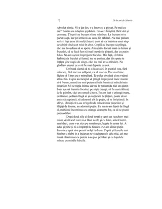 72 20 de ani de Siberia
Absolut nimic. Ni-a dat jos, s-a întors şi a plecat. Pe mal ce
era? Tundra cu mlaştini şi pădure. Era o zi liniştită, fără vînt şi
cu soare. Ţînţarii au început să ne mănînce. La început ni-a
părut şiagă, dar pe urmă ni-au scos din răbdări. Nu mai putiam
suferi. Aşa erau de mulţi ţînţari, cum ai sta înaintea unui stup
de albini cînd scot roiul în zbor. Copiii au început să plîngă,
căci nu dovedeau să se apere. Am aprins focuri mari cu lemne şi
frunzări, să se facă fum să mai împrăştie ţînţarii, dar cu puţin
folos. Ni-am aşezat împrejurul focului. Din faţă, cît bătia
ferbinţiala focului şi fumul, nu se puniau, dar din spate te
înţăpa şi te sugia de singe, căci nu mai aviai răbdare. Ne
gîndiam atunci ce o să fie mai departe cu noi.
De bună siamă că ni-a lăsat aici, în pustiul ista, fără
mîncare, fără nici un adăpost, ca să murim. Dar mai bine
făciau să fi tras cu o mitralieră. Te culca deodată şi nu vedeai
atîta chin. Copiii au început să plîngă împrejurul meu: mamă
ni-i foame, mamă nu mai putem răbda foamia şi mîncărimia
ţînţarilor. Mi se rupia inima, dar nu le putiam da nici un ajutor.
I-am aşezat înaintia focului, pe nişte crengi, să fie mai rădicaţi
de la pămînt, căci era umed şi rece. Eu am luat o criangă mare,
cu frunze, şediam lîngă ei şi-i apăram de ţînţari, poate că or
putia să aţipiască, să adoarmă cît de puţin, să se liniştiască. în
sfîrşit, obosiţi cît s-au zvîrgolit de mîncărimia ţînţarilor şi
hlipiţi de foame, au adormit puţin. Eu nu m-am lipsit de lîngă
ci, măhăind încontinuu cu crianga deasupra lor, ca să se poată
puţin odihni.
După două zile şi două nopţi a venit un «cacher» mai
micuţ decît acel care ni-a lăsat acolo şi cu lotci, adică luntri,
sau bărci, cum s-ar zice pe româneşte, legate în urma lui. A
adus şi pîne şi ni-a împărţit la fiecare. Ne-am alinat puţin
foamia şi apoi ni-a pornit iarăşi la drum. Copiii şi femeile mai
bătrîne şi slabe le-a încărcat pe «cacheraşul» cela mic, cei ma;
tineri oliacă mai cu putere i-au pus pe bărci şi cu lopetele
mînau cu mînăle bărcile.
 