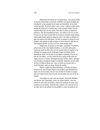 74 20 de ani în Siberia
După asta am căutat ce s-ar putia face. Am eşit pe afară
să facem cunoştinţă cu locurile. Imblînd, am găsit bucăţele de
scîndurele şi am astupat locul unde era ferestrele, să nu bată
vîntul aşa tare. In locul uşilor, care a avut, a bătut cu ţînte nişte
bucăţi de ţoluri şi li-a aninat aşa ca să se poată îmbla. Ne-am
îndosit oliacă de cel mai mare vînt, dar s-a făcut şi întuneric
înăuntru. Dar deocamdată era bine, căci altceva nu era ce face.
Ni-au scos la lucru şi mai întîi ni-au pus să scoatem nişte lemne,
adică nişte butuci groşi şi lungi pe care i-am adus cu pluţile pe
apă, de undeva din altă parte. Au dat şi oameni şi femei la scos
pluţile, unii şedeau în apă şi legau cu funii butucii, alţii de pe
mal trăgiau funiile. Şi aşa, am scos toate pluţile celia.
După asta, ni-au pus şi am săpat „zimlenci" în pămînt,
adică cum să fie mai înţăles bordeie, ca să aibă unde pune
lumia pe iarnă la trăit, căci era de acuma luna lui august şi pe
sfîrşitul lui august acolo să începia frigul şi trebuia lumia
aşezată pe iarnă. Ni-au pus şi am săpat în pămînt, cam de un
stat de om adînc, vro trei metri de lat şi lung cît dovedia de
săpat, zece şi 15 metri. Deasupra puniau lemne, druci, aproape
unu de altu şi acoperite înapoi cu pămînt. Inăuntru au pus sobă
de fier, în faţă au făcut uşe. Aşa s-a făcut nu numai unu, ci
multe bordeie, căci era lume destul de multă.
Dacă s-a gătit de făcut bordeiele, a început să aşeze
lumia în ele căci începia frigul. S-au împlut toate bordeiele cu
lume. Eu m-am retras, nu am vrut să întru în bordei cu copiii,
căci am văzut cît am lucrat la ele că tare puţin aier are să fie în
bordei.
Am rămas în casa ceia aşa negata. Eram din Mahala,
din Boian, din Toporăuţi, eram vro şeasă familii, care am
rămas în casa ceia să iernăm. Adică era numele de casă, căci
acoperiş nu era deloc. Cînd da cîte o ploaie, tot curia pe noi şi
ne uda, dar ni-am gîndit că om pîrdosî-o cum om putia şi tot
 