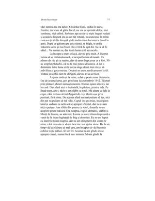 Destin bucovinean 77
căci lumină nu era deloc. Cît ardia focul, vediai în zaria
focului, dar cum să gătia focul, nu era ce aprinde deloc, nici
lumînare, nici salitră. Sorbiam apa aceia cu nişte linguri rusăşti
şi coada la lingură era ca un băţ rotund, nu cunoştiai în mînă
cum s-o ţii să fie dreaptă şi de multe ori o duciam cu dosul la
gură. După ce gătiam apa ceia sărată, te frigia, te ardia
înăuntru sarea şi mai biam cîte o litră de apă din rîu ca să fii
sătul... Nu numai eu, dar toată lumia cită era acolo.
La început a mers oliacă, dar nu pria mult. A început
lumia să se îmbolnăvească, a început lumia să moară. Cu
părere de rău şi cu ruşine, dar să spun drept ceea ce a fost. Ni-
au umplut păduchii, că nu te mai puteai descurca. A dat o
dizinterie între lume că îi trecia sînge două, trei zile şi să
prăvăliau şi gata muriau. Doctori nu erau, medicamente la fel.
Vedeai cu ochii cum te sfîrşeşti, dar nu aviai ce face.
A ajuns rindu şi la mine, a dat şi peste mine dizinteria.
Era de acuma iarna, ger, prin luna lui octombrie 1942. Tăieturi
prin pîntece, dureri nemaipomenite. Numai eşiam afară şi iar
în casă. Dar afară nici o îndosială, în pădure, printre tufe. Pe
lîngă toate, am şi răcit şi am slăbit cu totul. Mă uitam cu jele la
copii, căci trebuia să mă despart de ei şi rămîn aşa, prin
pustiuri, fără nime. De acuma afară nu mai puitam să ies, nici
din pat nu puiiam să mă ridic. Capul îmi era triaz, înţălegiam
totul şi vediam cu ochii că se apropie sfîrşitul, dar nu aviam
nici o putere. Am slăbit din putere cu totul, durerile m-au
acoperit peste măsură. Era noaptia, copiii sărmanii, slăbiţi şi
lihniţi de foame, au adormit. Lumia cu care trăiam împreună a
venit de la lucru îngheţaţi de frig şi dormiau. Eu m-am luptat
cu durerile toată noaptia, dar nu am stingherit din somn pe
nime, căci nu avia ce să-mi deie nici un ajutor nime. De la un
timp văd că slăbesc şi mai tare, am început să văd înaintia
ochilor nişte năluci, fel de fel. Acuma m-am gîndii că se
apropie ciasul, numai încă nu-i minuta. M-am gîndit la
 