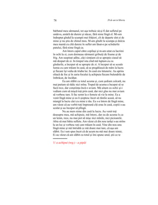 78 20 de ani in Siberia
bărbatul meu sărmanul, tot aşa trebuie să-şi fi dat sufletul pe
undeva, amărît de durere şi năcaz, fără nime lîngă el. Mi-am
îndreptat gîndul la scumpii mei frăţiori, cît de departe sînt ei de
mine şi nu ştiu de chinul meu. M-am gîndit la scumpa şi dulcia
mea mamă cu cîtă durere în suflet am lăsat-o pe scîndurile
patului, fără nime lîngă ca.
Am întors capul către copilaşi şi m-am uitat cu lacrimi
în ochi la ei, cum dormeau sărmanii gribuiţi de foame şi de
frig. Am suspinat adînc, căci simţiam că se apropie ciasul să
mă despart de ei. In timpul ista cînd mă luptam eu cu
gîndurile, a început să se apropie de zi. A început să se scoale
lumia cu care trăiam în casă, să se pregăliască de mărs la lucru
şi fiecare îşi vedia de triaba lui. In casă era întuneric. Au aprins
oliacă de foc şi în zaria focului îş achipuia fiecare bulendrile de
îmbrăcat, de încălţat.
Eu am slăbit cu totul acuma şi, cum şediam culcată, nu
mai putiam să rădic nici mîna. Trupul de acuma a început să se
facă rece, dar conştiinţa încă o aviam. Mă uitam cu ochii şi-i
vediam cum să mişcă toţi prin casă, dar nici glas nu mai aviam
să vorbesc tare. Ii fac semn la o femeie să vie la mine. Ea a
venit lîngă mine şi eu îi şioptesc încet să rămîie acasă, să nu
miargă la lucru căci cu mine e rău. Ea s-a întors de lîngă mine,
am văzut că au vorbit toţi împreună cîţi erau în casă, copiii s-au
sculat şi au început să plîngă.
Nu au mers nime din casă la lucru. Au venit toţi
deasupra mea, mă achipuie, mă întorc, dar eu de acuma îs ca
un lemn, rece, nu mai pot să mişc nici mînile, nici picioarele.
Abia să mai bătia sufletu. Am văzut că din nou iarăşi s-au strîns
la un loc şi vorbesc toţi care trăiam în casă. Vine din nou unu
lîngă mine şi mă întriabă ce mă doare mai tare, că aşa am
slăbit. Eu i-am spus încet că de acum nu mă mai doare nimic.
Ei au văzut că am slăbit cu totul şi îmi spune unul, ştii ce te
1/ a achipui (reg.) - a pipăi
 