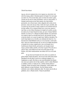 Destin bucovinean 79
rog eu, să nu te ruşinezi de ce ţi-oi spune eu, să-mi dai voie
să-ţi fac masaj, adică o frecţiune peste tot trupul. Eu i-am spus
că, dacă vra, îl las să-mi facă, căci cu mine de acuma e gata.
Acesta era un om în vîrstă, din Boian, vecin cu satu nostru. A
început omul acesta să-mi facă masaj, mi-a luat mînile,
picioarele, mi-a fricat toate vinile, degetele de la mîni, de la
picioare, toate cîte unu pe rînd, vinele de la gît, urechile, dar
cu eram rece de acuma cu totul, numai nu era minuta încă să-
mi dau sufletu. Şi s-a muncit bietul om, ca un cias, poate şi
mai bine, şi mi-a făcut frecţiune tot trupul şi la urmă, nu ştiu
de unde avia el nişte frunză de tutun, pe care o fumau bătrînii
demult, li-a luat şi li-a fărmat în palme mărunt, mi-a presurat
tot corpul şi apoi m-a învălit într-un tol, căci prostiri nu mai
aviam pe atunci, şi s-a pus la capul meu. Şedia şi mă păzia. Nu
mult timp după ce m-a învălit, am strănutat de două ori. S-a
bucurat tare mult bărbatul acela şi a zis că acesta e semn spre
bine. Aşia mi-a făcut frecţiune de vro trei ori şi după asta parcă
a început să se mişce smgele prin vine, au început să se
încălzicască oliacă mînile, picioarele, am început să pot
mişca, putiam rădica mînile, să le duc la gură. Prin asta mi-a
salvat viaţa, că de altfel nu-ţi mai avia nime grija că eşti
bolnav, să-ţi deie medicamente sau măcar să ai cu ce îţi uda
gura.
Şi aşa încet am început să revin, dar cu ce putiai să
prinzi înapoi oliacă de putere, căci nu era mai mult nimic decîi
fărmătura ceia de pîne şi aceia nu o mîncam singură, ci o
împărţiam cu copiii. Ba chiar şi mai mică fărmătură îmi lăsam
mie căci nu te putiai uita în faţa copiilor, cînd îi vediai flămînzi
şi amărîţi. Carnia s-a topit pe noi, a rămas numai pielia şi
ciolanile. Putiai să numeri toate ciolanaşile, vinile şediau sub
piele rădicate ca nişte bichiuşti. Am fost rămas numai
schiletul, cum vediam odată prin cărţi. Ne uitam unu la altu şi
gîndiam, aice e sfîrşitu nostru. Totuşi nu pierdiam
 