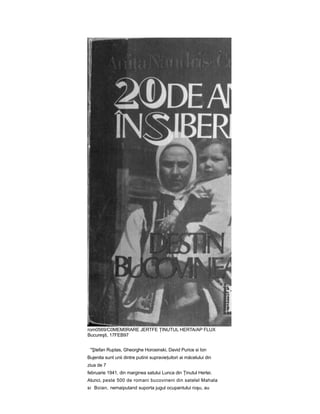 rom0569/C0MEM0RARE JERTFE ŢINUTUL HERTA/AP FLUX
Bucureşti, 17FEB97
"Ştefan Ruptas, Gheorghe Horosinski, David Purice si Ion
Bujenita sunt unii dintre putinii supravieţuitori ai măcelului din
ziua de 7
februarie 1941, din marginea satului Lunca din Ţinutul Hertei.
Atunci, peste 500 de romani bucovineni din satelel Mahala
si Boian, nemaiputand suporta jugul ocupantului roşu, au
 