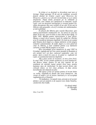 In trînta ei cu destinul se dovedeşte mai tare şi
învinge. După aproape 20 de ani de surghiun, această
femeie demnă îşi trimite copiii spre Moscova lui
Hruşciov, pentru a-şi dovedi nevinovăţia şi a-şi căuta
drepturile. După multe peripeţii pe la tribunale şi
procurori, care căutau să-i ameţească cu minciuni, aceşti
copii, care au moştenit inteligenţa şi curajul mamei lor,
obţin documente din care rezultă că au stat 20 de ani în
Siberia «din greşeală», că ar fi «victime ale stalinismului»
şi sînl reabilitaţi.
Ei pleacă din Siberia spre soarele Bucovinei, spre
satul şi mormintele strămoşilor lor. Au intrat în casa lor
după 20 de ani, exact în luna şi ziua cînd au fost răpiţi, 13
Iunie 1941. Bătălia pentru supravieţuire a luat sfîrşit.
Mama a reuşit să-şi reaşeze copiii în cuibul lor. Oricine
şi-ar fi considerat misiunea împlinită. Ea însă nu şi-a putut
găsi liniştea decît după ce a depus mărturie scrisă asupra
crimelor comunismului. Şi astfel, după ce a tors părul de
cîine în Siberia, a luat condeiul pentru a-şi mărturisi
calvarul, scriind 360 de pagini ca un poet
Mi-a încredinţat acest manuscris în anul 1982 la
Cernăuţi, rugîndu-mă să-l trec peste graniţă în România şi
să-i promit că-l voi face cunoscut oamenilor, cum voi
putea. Apoi a murit în casa ei, în patul ei, vegheată de
copii, cu sentimentul datoriei împlinite.
Mi-e greu acum să recunosc că mi-a fost frică,
în anul 1982, să trec printre grăniceri cu acest manuscris.
Am făcut-o totuşi, pentru că am fost cuprins de un
sentiment de enormă ruşine pentru frica mea, pentru
laşitatea mea de intelectual, în faţa acestei firave dar
colosale femei, cu trei clase primare, în faţa căreia
moralmente mă simţeam un pitic.
Mă opresc şi-mi cer iertare pentru că m-am întins
cu vorba, relatîndu-vă detalii din acest manuscris. Am
crezut că astfel o să vă trezesc interesul şi o să acceptaţi
rugămintea de a-l frunzări.
Vă mulţumesc, în numele meu, precum şi al acestei
ţărănci, care pe numele ei de naştere este Aniţa Nandriş,
căsătorită Ana Cudla.
Cu aleasă stimă,
dr. Gheorghe
Nandriş
Sibiu, 13 mai 1991
 