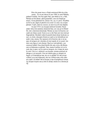 Prin cîte poate trece o fiinţă ominiască fără să-şi dea
siama... Eu m-am născut în anu 1904, în satul Mahala,
judeţul Cernăuţi. Am fost şapte fraţi, şase băieţi şi eu, o fată.
Părinţii au fost ţărani, adică gospodari, cum era timpul pe
atunci. Aviau pămîntul lor, ţineau vite, cai, oi, porci. Să plătia
un bir la stat, după cît pămînt avia omul. Cu asta s-au ocupat
părinţii. Copiii, dacă au crescut, au mers la şcoli mai departe.
In anul 1914 s-au început războiul mondial. Parcă
astăzi văd şi îmi amintesc destul de bine, era vara pe la Sfintul
Ilii, într-o duminică diminiaţă. Părinţii au mers la biserică, noi
copiii am rămas acasă. Eram cu şi cu doi fraţi care mai eram pe
lîngă părinţi. Deodată vedem la poartă două căruţe încărcate cu
saci, cu straie, deasupra femeia şi copiii şi ne întreabă pe noi
unde e tata, mama: Noi spunem că la biserică, dar ei ne-au
spus să mergem să-i chemăm cît mai repede să vie acasă. Am
mers unu fuga şi i-am chemat. Dacă au venit părinţii, s-au
cunoscut îndată. Erau două familii din satu vecin, din Boian,
care se hrămuiau cu părinţii. Tata, mama îi poftesc să vie în
casă, dar ei spun: noi în casă nu mergem, nu-i timpu de mers
în casă. Uite ce-i, războiul s-au început, armata austriacă să
rătrage şi vin moscalii. Uite noi sîntem gata cu căruţele să
fugim, şi îl întriabă pe tata: da voi ce gîndiţi? Şi văd că mai
vorbesc ceva toţi împreună, căci nu vorbiau toate celia către
noi copiii. Şi îndată văd că începe şi tata să prigătiască căruţa.
Au început să puie una şi alta în căruţă, mama ni-a chemat pe
12
 