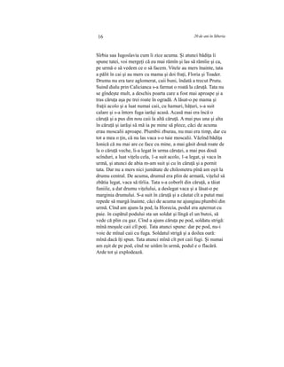 16 20 de ani în Siberia
Sîrbia sau Iugoslavia cum îi zice acuma. Şi atunci bădiţa îi
spune tatei, voi mergeţi că eu mai rămîn şi las să rămîie şi ca,
pe urmă o să vedem ce o să facem. Vitele au mers înainte, tata
a pălit în cai şi au mers cu mama şi doi fraţi, Floria şi Toader.
Drumu nu era tare aglomerat, caii buni, îndată a trecut Prutu.
Suind dialu prin Calicianca s-a farmat o roată la căruţă. Tata nu
se gîndeşte mult, a deschis poarta care a fost mai aproape şi a
tras căruţa aşa pe trei roate în ogradă. A lăsat-o pe mama şi
fraţii acolo şi a luat numai caii, cu hamuri, hăţuri, s-a suit
calare şi s-a întors fuga iarăşi acasă. Acasă mai era încă o
căruţă şi a pus din nou caii la altă căruţă. A mai pus una şi alta
în căruţă şi iarăşi să mă ia pe mine să plece, căci de acuma
erau moscalii aproape. Plumbii zburau, nu mai era timp, dar cu
tot a mea o ţin, că nu las vaca s-o taie moscalii. Văzînd bădiţa
Ionică că nu mai are ce face cu mine, a mai găsit două roate de
la o căruţă veche, li-a legat în urma căruţei, a mai pus două
scînduri, a luat viţelu cela, 1-a suit acolo, 1-a legat, şi vaca în
urmă, şi atunci de abia m-am suit şi cu în căruţă şi a pornit
tata. Dar nu a mers nici jumătate de chilometru pînă am eşit la
drumu central. De acuma, drumul era plin de armată, viţelul să
zbătia legat, vaca să tîrîia. Tata s-a coborît din căruţă, a tăiat
funiile, a dat drumu viţelului, a deslegat vaca şi a lăsat-o pe
marginia drumului. S-a suit în căruţă şi a căutat cît a putut mai
repede să margă înainte, căci de acuma ne ajungiau plumbii din
urmă. Cînd am ajuns la pod, la Horecia, podul era aşternut cu
paie. în capătul podului sta un soldat şi lîngă el un butoi, să
vede că plin cu gaz. Cînd a ajuns căruţa pe pod, soldatu strigă:
mînă moşule caii cîl poţi. Tata atunci spune: dar pe pod, nu-i
voie de mînal caii cu fuga. Soldatul strigă şi a doilea oară:
mînă dacă îţi spun. Tata atunci mînă cît pot caii fugi. Şi numai
am eşit de pe pod, cînd ne uităm în urmă, podul e o flacără.
Arde tot şi explodează.
 