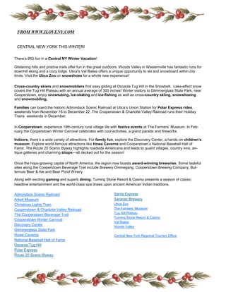 FROM WWW.ILOVENY.COM

 CENTRAL NEW YORK THIS WINTER!


There’s BIG fun in a Central NY Winter Vacation!

Glistening hills and pristine trails offer fun in the great outdoors. Woods Valley in Westernville has fantastic runs for
downhill skiing and a cozy lodge. Utica's Val Bialas offers a unique opportunity to ski and snowboard within city
limits. Visit the Utica Zoo on snowshoes for a whole new experience!

Cross-country skiers and snowmobilers find easy gliding at Osceola Tug Hill in the Snowbelt. Lake-effect snow
covers the Tug Hill Plateau with an annual average of 300 inches! Winter visitors to Glimmerglass State Park, near
Cooperstown, enjoy snowtubing, ice-skating and ice-fishing as well as cross-country skiing, snowshoeing
and snowmobiling.

Families can board the historic Adirondack Scenic Railroad at Utica’s Union Station for Polar Express rides,
weekends from November 16 to December 22. The Cooperstown & Charlotte Valley Railroad runs their Holiday
Trains weekends in December.

In Cooperstown, experience 19th-century rural village life with festive events at The Farmers’ Museum. In Feb-
ruary the Cooperstown Winter Carnival celebrates with cool activities, a grand parade and fireworks.

Indoors, there’s a wide variety of attractions. For family fun, explore the Discovery Center, a hands-on children’s
museum. Explore world-famous attractions like Howe Caverns and Cooperstown’s National Baseball Hall of
Fame. The Route 20 Scenic Byway highlights roadside Americana and leads to quaint villages, country inns, an-
tique galleries and charming shops—all decked out for the season!

Once the hops-growing capital of North America, the region now boasts award-winning breweries. Some tasteful
sites along the Cooperstown Beverage Trail include Brewery Ommegang, Cooperstown Brewing Company, But-
ternuts Beer & Ale and Bear Pond Winery.

Along with exciting gaming and superb dining, Turning Stone Resort & Casino presents a season of classic
headline entertainment and the world-class spa draws upon ancient American Indian traditions.

Adirondack Scenic Railroad                                      Santa Express
Arkell Museum                                                   Saranac Brewery
Christmas Lights Train                                          Utica Zoo
Cooperstown & Charlotte Valley Railroad                         The Farmers’ Museum
                                                                Tug Hill Plateau
The Cooperstown Beverage Trail
                                                                Turning Stone Resort & Casino
Cooperstown Winter Carnival
                                                                Val Bialas
Discovery Center                                                Woods Valley
Glimmerglass State Park
Howe Caverns                                                    Central New York Regional Tourism Office
National Baseball Hall of Fame
Osceola Tug Hill
Polar Express
Route 20 Scenic Byway
 