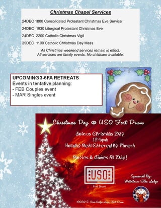 Christmas Chapel Services
24DEC 1800 Consolidated Protestant Christmas Eve Service
24DEC 1930 Liturgical Protestant Christmas Eve
24DEC 2200 Catholic Christmas Vigil
25DEC 1100 Catholic Christmas Day Mass
          All Christmas weekend services remain in effect.
        All services are family events. No childcare available.
 