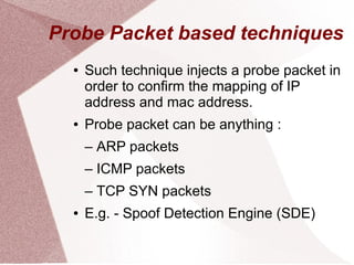 Probe Packet based techniques
●

●

Such technique injects a probe packet in
order to confirm the mapping of IP
address and mac address.
Probe packet can be anything :
– ARP packets
– ICMP packets
– TCP SYN packets

●

E.g. - Spoof Detection Engine (SDE)

 