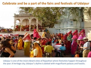 Udaipur is one of the most vibrant cities of Rajasthan where festivities happen throughout
the year. A heritage city, Udaipur’s skyline is dotted with magnificent palaces and havelis.
 