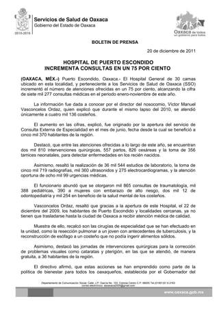 BOLETIN DE PRENSA
20 de diciembre de 2011
HOSPITAL DE PUERTO ESCONDIDO
INCREMENTA CONSULTAS EN UN 75 POR CIENTO
(OAXACA, MÉX.-) Puerto Escondido, Oaxaca.- El Hospital General de 30 camas
ubicado en esta localidad, y perteneciente a los Servicios de Salud de Oaxaca (SSO)
incrementó el número de atenciones ofrecidas en un 75 por ciento, alcanzando la cifra
de siete mil 277 consultas médicas en el periodo enero-noviembre de este año.
La información fue dada a conocer por el director del nosocomio, Víctor Manuel
Vasconcelos Ordaz, quien explicó que durante el mismo lapso del 2010, se atendió
únicamente a cuatro mil 136 costeños.
El aumento en las cifras, explicó, fue originado por la apertura del servicio de
Consulta Externa de Especialidad en el mes de junio, fecha desde la cual se benefició a
cinco mil 370 habitantes de la región.
Destacó, que entre las atenciones ofrecidas a lo largo de este año, se encuentran
dos mil 810 intervenciones quirúrgicas, 557 partos, 826 cesáreas y la toma de 356
tamices neonatales, para detectar enfermedades en los recién nacidos.
Asimismo, resaltó la realización de 36 mil 544 estudios de laboratorio, la toma de
cinco mil 719 radiografías, mil 360 ultrasonidos y 275 electrocardiogramas, y la atención
oportuna de ocho mil 99 urgencias médicas.
El funcionario abundó que se otorgaron mil 865 consultas de traumatología, mil
388 pediátricas, 390 a mujeres con embarazo de alto riesgo, dos mil 12 de
odontopediatría y mil 254 en beneficio de la salud mental de los costeños.
Vasconcelos Ordaz, resaltó que gracias a la apertura de este Hospital, el 22 de
diciembre del 2009, los habitantes de Puerto Escondido y localidades cercanas, ya no
tienen que trasladarse hasta la ciudad de Oaxaca a recibir atención médica de calidad.
Muestra de ello, recalcó son las cirugías de especialidad que se han efectuado en
la unidad, como la resección pulmonar a un joven con antecedentes de tuberculosis, y la
reconstrucción de esófago a un costeño que no podía ingerir alimentos sólidos.
Asimismo, destacó las jornadas de intervenciones quirúrgicas para la corrección
de problemas visuales como cataratas y pterigión, en las que se atendió, de manera
gratuita, a 36 habitantes de la región.
El directivo afirmó, que estas acciones se han emprendido como parte de la
política de bienestar para todos los oaxaqueños, establecida por el Gobernador del
Departamento de Comunicación Social, Calle: J.P. García No. 103, Colonia Centro C.P. 68000 Tel.(01951)51 6 2163
correo electrónico: ssoaxaca2005@gmail.com
 