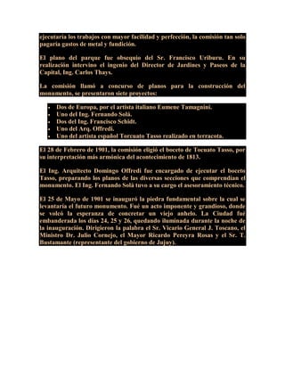 ejecutaría los trabajos con mayor facilidad y perfección, la comisión tan solo
pagaría gastos de metal y fundición.
El plano del parque fue obsequio del Sr. Francisco Uriburu. En su
realización intervino el ingenio del Director de Jardines y Paseos de la
Capital, Ing. Carlos Thays.
La comisión llamó a concurso de planos para la construcción del
monumento, se presentaron siete proyectos:
 Dos de Europa, por el artista italiano Eumene Tamagnini.
 Uno del Ing. Fernando Solá.
 Dos del Ing. Francisco Schidt.
 Uno del Arq. Offredi.
 Uno del artista español Torcuato Tasso realizado en terracota.
El 28 de Febrero de 1901, la comisión eligió el boceto de Tocuato Tasso, por
su interpretación más armónica del acontecimiento de 1813.
El Ing. Arquitecto Domingo Offredi fue encargado de ejecutar el boceto
Tasso, preparando los planos de las diversas secciones que comprendían el
monumento. El Ing. Fernando Solá tuvo a su cargo el asesoramiento técnico.
El 25 de Mayo de 1901 se inauguró la piedra fundamental sobre la cual se
levantaría el futuro monumento. Fué un acto imponente y grandioso, donde
se volcó la esperanza de concretar un viejo anhelo. La Ciudad fué
embanderada los días 24, 25 y 26, quedando iluminada durante la noche de
la inauguración. Dirigieron la palabra el Sr. Vicario General J. Toscano, el
Ministro Dr. Julio Cornejo, el Mayor Ricardo Pereyra Rosas y el Sr. T.
Bustamante (representante del gobierno de Jujuy).
 
