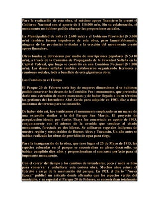 Para la realización de esta obra, el máximo apoyo financiero lo prestó el
Gobierno Nacional con el aporte de $ 110.000 m/n. Sin su colaboración, el
monumento no hubiese podido abarcar las proporciones actuales.
La Municipalidad de Salta ($ 2.600 m/n) y el Gobierno Provincial ($ 3.600
m/n) también fueron impulsores de esta obra, pero lamentablemente,
ninguna de las provincias invitadas a la erección del monumento prestó
apoyo financiero.
Otros fondos se obtuvieron por medio de suscripciones populares ($ 5.410
m/n), a través de la Comisión de Propaganda de la Juventud Salteña en la
Capital Federal, que luego se convirtió en una Comisión Nacional ($ 1.800
m/n). Las damas salteñas también colaboraron organizando Kermeses y
reuniones sociales, toda a beneficio de esta gigantesca obra.
Los Cambios en el Tiempo
El Parque 20 de Febrero sería hoy de mayores dimensiones si se hubiesen
podido concretar los deseos de la Comisión Pro - monumento, que pretendía
darle una extensión de nueve manzanas; y de haber llegado a buen término
las gestiones del Intendente Abel Zerda para adquirir en 1903, diez a doce
manzanas de terreno para su ensanche.
De haber sido así, hoy tendríamos el monumento emplazado en un marco de
una extensión similar a la del Parque San Martín. El proyecto de
parquización ideado por Carlos Thays fue concretado en agosto de 1903,
conjuntamente con el adorno de la avenida que conduce al citado
monumento, forestada en dos hileras. Se utilizaron vegetales indígenas de
nuestra región y otros traidos de Buenos Aires y Tucumán. Un año antes se
habían realizado las obras de provisión de agua para riego.
Para la inauguración de la obra, que tuvo lugar el 25 de Mayo de 1913, las
especies colocadas en el parque se encontraban en pleno desarrollo, ya
habían cumplido diez años y proporcionaban el contraste perfecto para el
imponente monumento.
Con el correr del tiempo y los cambios de intendentes, poco y nada se hizo
para conservar y embellecer esta costosa obra. Muchos años estuvo el
Ejército a cargo de la mantención del parque. En 1921, el diario ``Nueva
Epoca'' publicó un artículo donde afirmaba que los espacios verdes del
municipio, y en especial el Parque 20 de Febrero, se encontraban totalmente
 