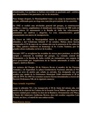 abandonados. Los jardines se habían convertido en pastizales anti - estéticos
que ahuyentaban a los paseantes, en vez de atraerlos.
Poco tiempo después, la Municipalidad toma a su cargo la mantención del
parque, utilizando para su riego una conexión proveniente de los cuarteles.
En 1942 se realizó una nivelación general del parque, se construyeron
jardines y muros, ampliándose el alumbrado con lámparas de 500 watts de
noche entera. El monumento a la Batalla de Salta fue refaccionado,
pintándose sus motivos y alegorías. La cruz conmemorativa quedó
ornamentada con muros de mampostería.
En Enero de 1952, la Municipalidad inició la construcción de juegos
infantiles y del Velódromo Infantil 17 de octubre. Dichas obras fueron
inauguradas el 25 de mayo de ese mismo año con la asistencia de los niños de
las villas, quienes rindieron un homenaje al Sr. Carlos Xamena, por las
grandes obras realizadas en favor de la niñez.
Durante 1957 se arreglaron las avenidas de acceso para peatones, se niveló,
enripió y reforestó la totalidad del parque. La rotonda central del
Monumento a la Batalla de Salta recibió un tratamiento con carpeta de
pirca proyectada por Arquitectura de la Nación adornando el sector con
césped y motivos florales .
Los sectores del Parque 20 de Febrero llevan el nombre de las Fuerzas
Armadas y de Seguridad. La plaza Gendarmería Nacional, ubicada al NO,
posee un arco de piedra que señala su entrada. Fue designada con este
nombre por medio de la Ordenanza Municipal 3.048 sancionada el 28 de
julio de 1979. En 1967 los restantes sectores fueron denominados a través del
Decreto Ordenanza 548, de la siguiente manera:
Plaza Armada Argentina:
ocupa la ubicaión NE y fue inaugurada el 20 de Junio del mismo año, con
motivo de la visita de los Cadetes de la Escuela Naval Militar, que llegaron a
nuestra ciudad para realizar la Jura de la Bandera. Ornamentan esta Plaza,
el Busto del Almirante Guillermo Brown, obra del escultor argentino Luis
Perotti, un faro y el mástil de una embarcación.
Plaza Fuerza Aérea:
 
