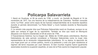 Policarpa Salavarrieta
1. Nació en Guaduas, el 26 de enero de 1796 y murió en Santafé de Bogotá el 14 de
noviembre de 1817, fue una heroína de la independencia de Colombia. También conocida
como “La Pola”, actuó como espía de las fuerzas independentistas de la naciente república
durante el período denominado "La Patria Boba" y murió fusilada durante la Reconquista
Española.
2. La versión más popular dice que Policarpa Salavarrieta nació en Guaduas, aunque no se
sabe con certeza el lugar de su nacimiento. También se dice que nació en Moniquirá
(Boyacá) o en Socorro (Santander) el 26 de enero de 1794,
3.Trascendencia histórica: fue la imagen del Billete de 10.000 pesos colombianos. Muchos
historiadores de este período consideran a Policarpa Salavarrieta como la mujer más
representativa de la revolución independentista colombiana. En su época, la ejecución de
una mujer joven por un crimen político, movió a la población y creó una gran resistencia al
régimen del terror impuesto por Juan Sámano. Si bien muchas mujeres fueron igualmente
asesinadas durante la ocupación española, el caso de la Pola cautivó la imaginación popular.
 