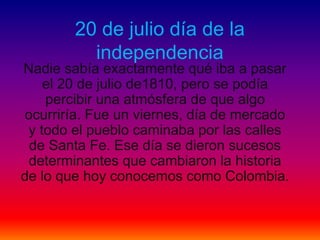 20 de julio día de la
independencia
Nadie sabía exactamente qué iba a pasar
el 20 de julio de1810, pero se podía
percibir una atmósfera de que algo
ocurriría. Fue un viernes, día de mercado
y todo el pueblo caminaba por las calles
de Santa Fe. Ese día se dieron sucesos
determinantes que cambiaron la historia
de lo que hoy conocemos como Colombia.
 