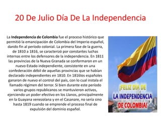 20 De Julio Día De La Independencia
La Independencia de Colombia fue el proceso histórico que
permitió la emancipación de Colombia del Imperio español,
dando fin al período colonial. La primera fase de la guerra,
de 1810 a 1816, se caracterizó por constantes luchas
internas entre los defensores de la independencia. En 1811
las provincias de la Nueva Granada se conformaron en un
nuevo Estado independiente, consistente en una
confederación débil de aquellas provincias que se habían
declarado independientes en 1810. En 1816los españoles
ganaron de nuevo el control del país, con lo cual instala el
llamado régimen del terror. Si bien durante este período
varios grupos republicanos se mantuvieron activos,
ejerciendo un poder efectivo en los Llanos, principalmente
en la Guayana venezolana y en el Casanare, no sería sino
hasta 1819 cuando se emprende el proceso final de
expulsión del dominio español.
 