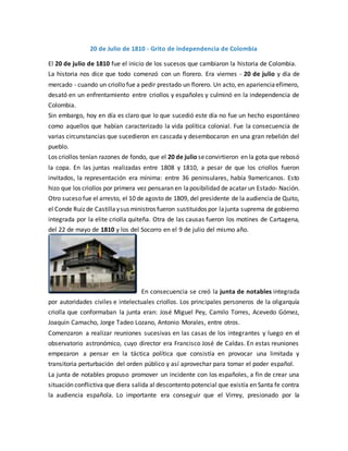 20 de Julio de 1810 - Grito de independencia de Colombia
El 20 de julio de 1810 fue el inicio de los sucesos que cambiaron la historia de Colombia.
La historia nos dice que todo comenzó con un florero. Era viernes - 20 de julio y día de
mercado - cuando un criollo fue a pedir prestado un florero. Un acto, en aparienciaefímero,
desató en un enfrentamiento entre criollos y españoles y culminó en la independencia de
Colombia.
Sin embargo, hoy en día es claro que lo que sucedió este día no fue un hecho espontáneo
como aquellos que habían caracterizado la vida política colonial. Fue la consecuencia de
varias circunstancias que sucedieron en cascada y desembocaron en una gran rebelión del
pueblo.
Los criollos tenían razones de fondo, que el 20 de julio seconvirtieron en la gota que rebosó
la copa. En las juntas realizadas entre 1808 y 1810, a pesar de que los criollos fueron
invitados, la representación era mínima: entre 36 peninsulares, había 9americanos. Esto
hizo que los criollos por primera vez pensaran en laposibilidad de acatar un Estado- Nación.
Otro suceso fue el arresto, el 10 de agosto de 1809, del presidente de la audiencia de Quito,
el Conde Ruiz de Castillaysus ministros fueron sustituidos por lajunta suprema de gobierno
integrada por la elite criolla quiteña. Otra de las causas fueron los motines de Cartagena,
del 22 de mayo de 1810 y los del Socorro en el 9 de julio del mismo año.
En consecuencia se creó la junta de notables integrada
por autoridades civiles e intelectuales criollos. Los principales personeros de la oligarquía
criolla que conformaban la junta eran: José Miguel Pey, Camilo Torres, Acevedo Gómez,
Joaquín Camacho, Jorge Tadeo Lozano, Antonio Morales, entre otros.
Comenzaron a realizar reuniones sucesivas en las casas de los integrantes y luego en el
observatorio astronómico, cuyo director era Francisco José de Caldas. En estas reuniones
empezaron a pensar en la táctica política que consistía en provocar una limitada y
transitoria perturbación del orden público y así aprovechar para tomar el poder español.
La junta de notables propuso promover un incidente con los españoles, a fin de crear una
situación conflictiva que diera salida al descontento potencial que existía en Santa fe contra
la audiencia española. Lo importante era conseguir que el Virrey, presionado por la
 