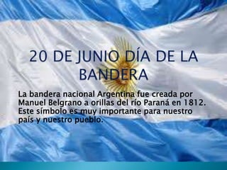 La bandera nacional Argentina fue creada por
Manuel Belgrano a orillas del río Paraná en 1812.
Este símbolo es muy importante para nuestro
país y nuestro pueblo.
 