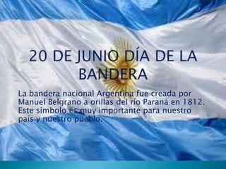 La bandera nacional Argentina fue creada por
Manuel Belgrano a orillas del río Paraná en 1812.
Este símbolo es muy importante para nuestro
país y nuestro pueblo.

 