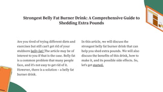 Strongest Belly Fat Burner Drink: A Comprehensive Guide to
Shedding Extra Pounds
Are you tired of trying different diets and
exercises but still can't get rid of your
stubborn belly fat? The article may be of
interest to you if that is the case. Belly fat
is a common problem that many people
face, and it's not easy to get rid of it.
However, there is a solution – a belly fat
burner drink.
In this article, we will discuss the
strongest belly fat burner drink that can
help you shed extra pounds. We will also
discuss the benefits of this drink, how to
make it, and its possible side effects. So,
let's get started.
 